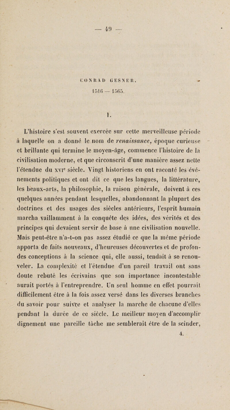 t O N R A D G K S N E R . 1516— 1565. î. L’histoire s’est souvent exercée sur cette merveilleuse période à laquelle on a donné le nom de renaissance, époque curieuse et brillante qui termine le moyen-âge, commence l’histoire de la civilisation moderne, et que circonscrit d’une manière assez nette l’étendue du xvie siècle. Vingt historiens en ont raconté les évé¬ nements politiques et ont dit ce que les langues, la littérature, les beaux-arts, la philosophie, la raison générale, doivent à ces quelques années pendant lesquelles, abandonnant la plupart des doctrines et des usages des siècles antérieurs, l’esprit humain marcha vaillamment à la conquête des idées, des vérités et des principes qui devaient servir de base à une civilisation nouvelle. Mais peut-être n’a-t-on pas assez étudié ce que la même période apporta de faits nouveaux, d’heureuses découvertes et de profon¬ des conceptions à la science qui, elle aussi, tendait à se renou¬ veler. La complexité et l’étendue d’un pareil travail ont sans doute rebuté les écrivains que son importance incontestable aurait portés à l’entreprendre. Un seul homme en effet pourrait difficilement être à la fois assez versé dans les diverses branches du savoir pour suivre et analyser la marche de chacune d’elles pendant la durée de ce siècle. Le meilleur moyen d’accomplir dignement une pareille tâche me semblerait être de la scinder, 4.