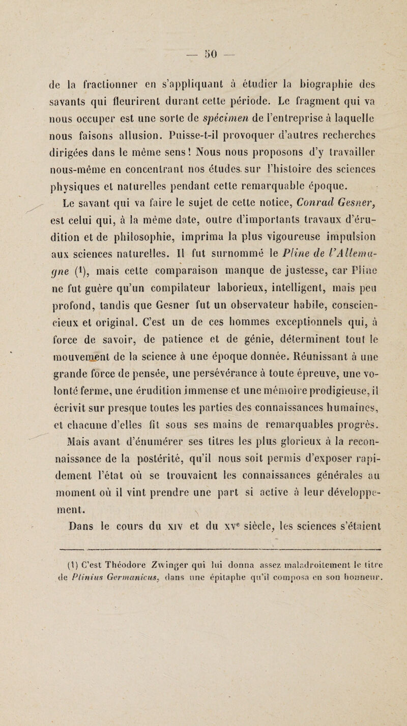 de la fractionner en s’appliquant à étudier la biographie des savants qui fleurirent durant cette période. Le fragment qui va nous occuper est une sorte de spécimen de l’entreprise à laquelle nous faisons allusion. Puisse-t-il provoquer d’autres recherches dirigées dans le même sens! Nous nous proposons d’y travailler nous-même en concentrant nos études, sur l’histoire des sciences physiques et naturelles pendant cette remarquable époque. Le savant qui va faire le sujet de cette notice, Conrad Gesner, est celui qui, à la même date, outre d’importants travaux d’éru¬ dition et de philosophie, imprima la plus vigoureuse impulsion aux sciences naturelles. Il fut surnommé le Pline de l’Allema¬ gne (t), mais cette comparaison manque de justesse, car Pline ne fut guère qu’un compilateur laborieux, intelligent, mais peu profond, tandis que Gesner fut un observateur habile, conscien¬ cieux et original. C’est un de ces hommes exceptionnels qui, à force de savoir, de patience et de génie, déterminent tout le mouvement de la science à une époque donnée. Réunissant à une grande force de pensée, une persévérance à toute épreuve, une vo¬ lonté ferme, une érudition immense et une mémoire prodigieuse, il écrivit sur presque toutes les parties des connaissances humaines, et chacune d’elles fit sous ses mains de remarquables progrès. Mais avant d’énumérer ses titres les plus glorieux à la recon¬ naissance de la postérité, qu’il nous soit permis d’exposer rapi¬ dement l’état où se trouvaient les connaissances générales au moment où il vint prendre une part si active à leur développe¬ ment. y Dans le cours du xiv et du xve siècle, les sciences s’étaient (1) C’est Théodore Zwinger qui lui donna assez maladroitement le titre de Ptinius Ger maniais 0 dans une épitaphe qu’il composa en son honneur.