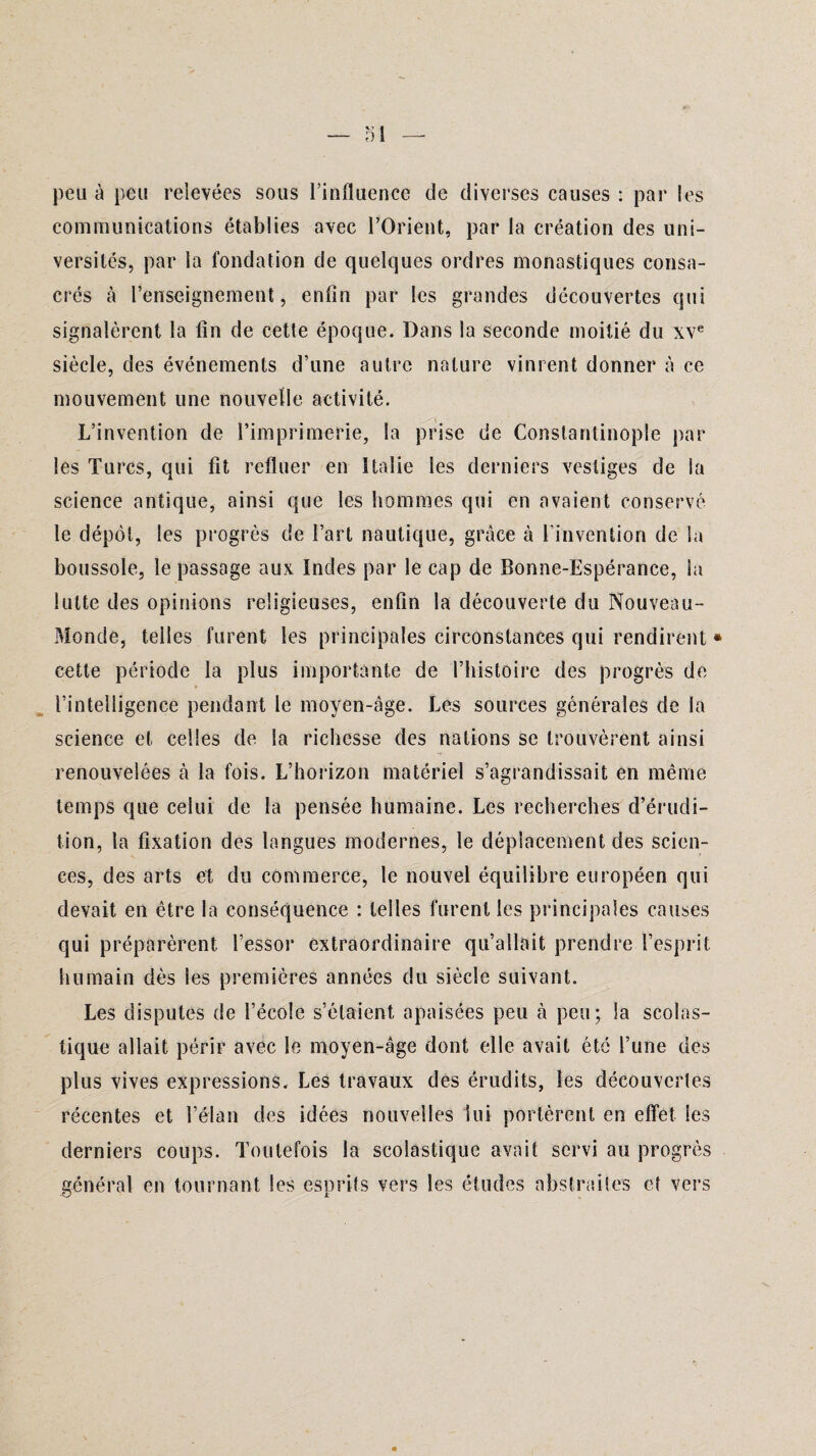 peu à peu relevées sous l’influence de diverses causes : par les communications établies avec l’Orient, par la création des uni¬ versités, par la fondation de quelques ordres monastiques consa¬ crés à l’enseignement, enfin par les grandes découvertes qui signalèrent la fin de cette époque. Dans la seconde moitié du xve siècle, des événements d’une autre nature vinrent donner à ce mouvement une nouvelle activité. L’invention de l’imprimerie, la prise de Constantinople par les Turcs, qui fit refluer en Italie les derniers vestiges de la science antique, ainsi que les hommes qui en avaient conservé le dépôt, les progrès de l’art nautique, grâce à l'invention de Sa boussole, le passage aux Indes par le cap de Bonne-Espérance, la lutte des opinions religieuses, enfin la découverte du Nouveau- Monde, telles furent les principales circonstances qui rendirent * cette période la plus importante de l’histoire des progrès de ■ l’intelligence pendant le moyen-âge. Les sources générales de la science et celles de la richesse des nations se trouvèrent ainsi renouvelées à la fois. L’horizon matériel s’agrandissait en même temps que celui de la pensée humaine. Les recherches d’érudi¬ tion, la fixation des langues modernes, le déplacement des scien¬ ces, des arts et du commerce, le nouvel équilibre européen qui devait en être la conséquence : telles furent les principales causes qui préparèrent l’essor extraordinaire qu’allait prendre l’esprit humain dès les premières années du siècle suivant. Les disputes de l’école s’étaient, apaisées peu à peu; la scolas¬ tique allait périr avec le moyen-âge dont elle avait été l’une des plus vives expressions. Les travaux des érudits, les découvertes récentes et l’élan des idées nouvelles lui portèrent en effet les derniers coups. Toutefois la scolastique avait servi au progrès général en tournant les esprits vers les études abstraites et vers