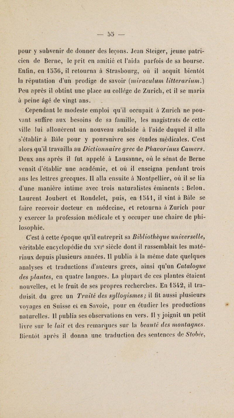 pour y subvenir de donner des leçons. Jean Steiger, jeune patri¬ cien de Berne, le prit en amitié et l’aida parfois de sa bourse. Enfin, en 1556, il retourna à Strasbourg, où il acquit bientôt la réputation d’un prodige de savoir (miraculum litterarium.) Peu après il obtint une place au collège de Zurich, et il se maria à peine âgé de vingt ans. Cependant le modeste emploi qu’il occupait à Zurich ne pou¬ vant suffire aux besoins de sa famille, les magistrats de cette ville lui allouèrent un nouveau subside à l’aide duquel il alla s’établir à Bâle pour y poursuivre ses études médicales. C’est alors qu’il travailla au Dictionnaire grec de Phavorinus Camers. Deux ans après il fut appelé à Lausanne, où le sénat de Berne venait d’établir une académie, et où il enseigna pendant trois ans les lettres grecques. Il alla ensuite à Montpellier, où il se lia d’une manière intime avec trois naturalistes éminents : Belon, Laurent Joubert et Rondelet, puis, en 1541, il vint à Bâle se faire recevoir docteur en médecine, et retourna à Zurich pour y exercer la profession médicale et y occuper une chaire de phi¬ losophie. C’est à cette époque qu’il entreprit sa Bibliothèque universelle, véritable encyclopédie du xvie siècle dont il rassemblait les maté¬ riaux depuis plusieurs années. Il publia à la même date quelques analyses et traductions d’auteurs grecs, ainsi qu’un Catalogue des plantes, en quatre langues. La plupart de ces plantes étaient nouvelles, et le fruit de ses propres recherches. En 1542, il tra¬ duisit. du grec un Traité des syllogismes ; ii fit aussi plusieurs voyages en Suisse et en Savoie, pour en étudier les productions naturelles. Il publia ses observations en vers. Il y joignit un petit livre sur le lait et des remarques sur la beauté des montagnes. Bientôt après il donna une traduction des sentences de Stobée,