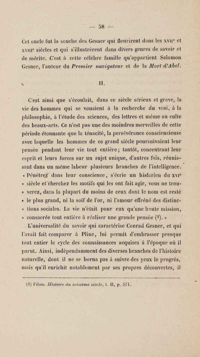 Cet oncle fut la souche des Gesner qui fleurirent dans les xvne et xvme siècles et qui s’illustrèrent dans divers genres de savoir et de mérite. C’est à cette célèbre famille qu’appartient Salomon Gesner, l’auteur du Premier navigateur et de la Mort d’Abel. C’est ainsi que s’écoulait, dans ce siècle sérieux et grave, la vie des hommes qui se vouaient à la recherche du vrai, à la philosophie, à l’étude des sciences, des lettres et même au culte des beaux-arts. Ce n’est pas une des moindres merveilles de cette période étonnante que la ténacité, la persévérance consciencieuse avec laquelle les hommes de ce grand siècle poursuivaient leur pensée pendant leur vie tout entière; tantôt, concentrant leur esprit et leurs forces sur un sujet unique, d’autres fois, réunis¬ sant dans un même labeur plusieurs branches de l’intelligence. «Pénétrez dans leur conscience, s’écrie un historien du xvie » siècle et cherchez les motifs qui les ont fait agir, vous ne trou- » verez, dans la plupart du moins de ceux dont le nom est resté » Se plus grand, ni la soif de l’or, ni l’amour effréné des distinc- » lions sociales. La vie n’était pour eux qu’une haute mission, » consacrée tout entière à réaliser une grande pensée (•). » L’universalité du savoir qui caractérise Conrad Gesner, et qui l’avait fait comparer à Pline, lui permit d’embrasser presque tout entier le cycle des connaissances acquises à l’époque où il parut. Ainsi, indépendamment des diverses brandies de l’hisloire naturelle, dont il ne se borna pas cà suivre des yeux le progrès, mais qu’il enrichit notablement par ses propres découvertes, il (I) Filon. Histoire du seizième siècle, 1. II, p. 571.