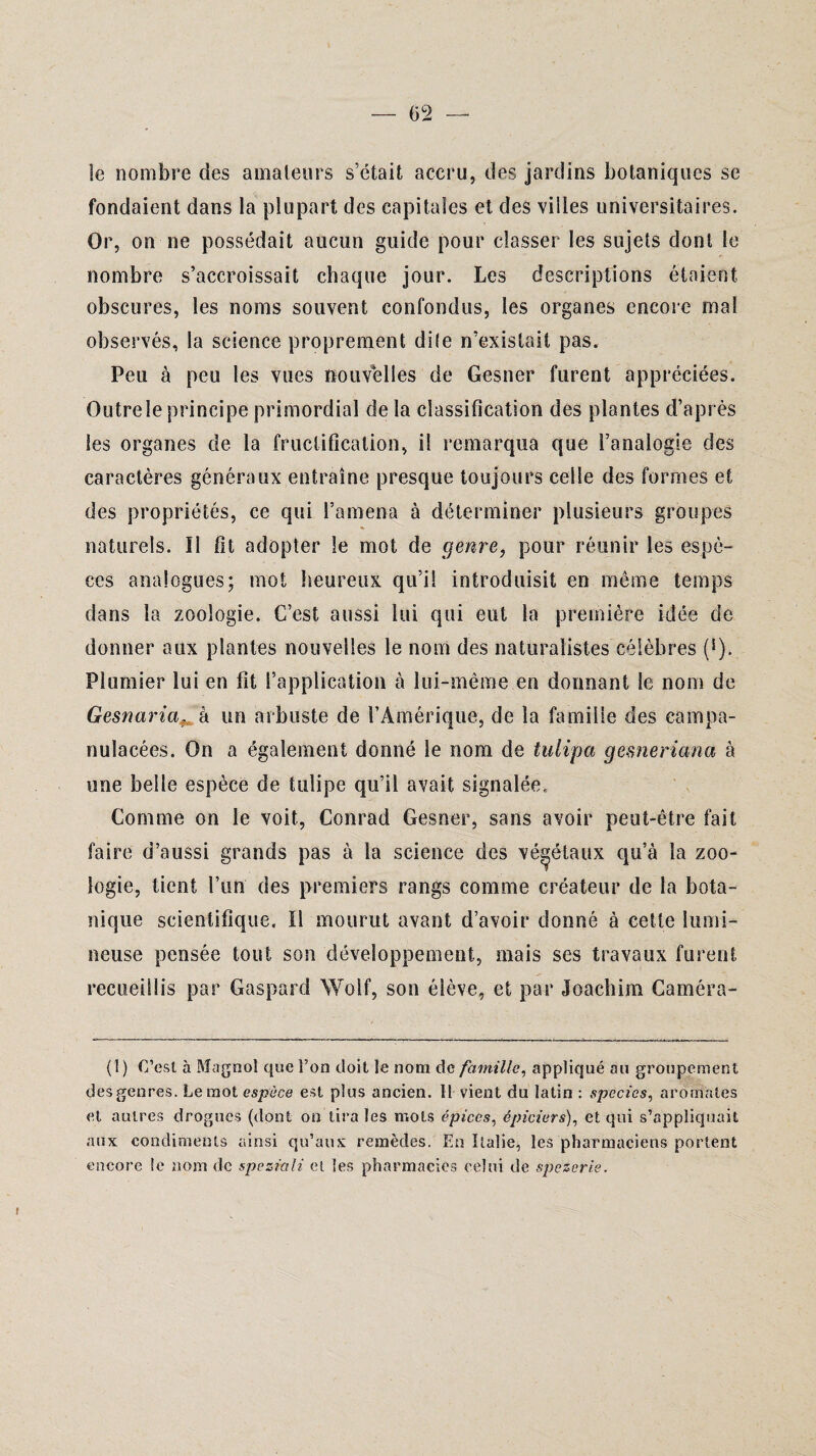 le nombre des amateurs s’était accru, des jardins botaniques se fondaient dans la plupart des capitales et des villes universitaires. Or, on ne possédait aucun guide pour classer les sujets dont le nombre s’accroissait chaque jour. Les descriptions étaient obscures, les noms souvent confondus, les organes encore mal observés, la science proprement dite n’existait pas. Peu à peu les vues nouvelles de Gesner furent appréciées. Outre le principe primordial delà classification des plantes cl’aprés les organes de la fructification, il remarqua que l’analogie des caractères généraux entraîne presque toujours celle des formes et des propriétés, ce qui l’amena à déterminer plusieurs groupes naturels. Il fit adopter le mot de genre, pour réunir les espè¬ ces analogues; mot heureux qu’il introduisit en même temps dans la zoologie. C’est aussi lui qui eut la première idée de donner aux plantes nouvelles le nom des naturalistes célèbres (s). Plumier lui en fit l’application à lui-même en donnant le nom de Gesnaria,, à un arbuste de l’Amérique, de la famille des campa- nulacées. On a également donné le nom de tulipa gemeriana à une belle espèce de tulipe qu’il avait signalée. Comme on le voit, Conrad Gesner, sans avoir peut-être fait faire d’aussi grands pas à la science des végétaux qu’à la zoo¬ logie, tient l’an des premiers rangs comme créateur de la bota¬ nique scientifique. Il mourut avant d’avoir donné à cette lumi¬ neuse pensée tout son développement, mais ses travaux furent recueillis par Gaspard Wolf, son élève, et par Joachim Caméra-» (1) C’est à Magnol que l’on doit le nom de famille, appliqué au groupement des genres. Le mot espèce est plus ancien. Il vient du latin : species, aromates et autres drogues (dont on tira les mots épices, épiciers), et qui s’appliquait aux condiments ainsi qu’aux remèdes. En Italie, les pharmaciens portent encore le nom de speziali et les pharmacies celui de spezerie.