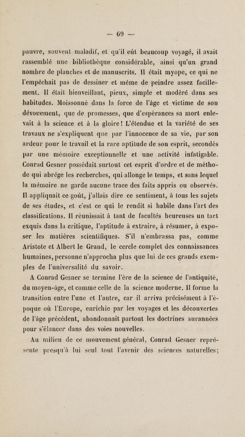 pauvre, souvent maladif, et qu’il eût beaucoup voyagé, il avait rassemblé une bibliothèque considérable, ainsi qu’un grand nombre de planches et de manuscrits. Il était myope, ce qui ne l’empêchait pas de dessiner et même de peindre assez facille- ment. Il était bienveillant, pieux, simple et modéré dans ses habitudes. Moissonné dans la force de l’âge et victime de son dévouement, que de promesses, que d’espérances sa mort enle¬ vait à la science et à la gloire! L’étendue et la variété de ses travaux ne s’expliquent que par l’innocence de sa vie, par son ardeur pour le travail et la rare aptitude de son esprit, secondés par une mémoire exceptionnelle et une activité infatigable. Conrad Gesner possédait surtout cet esprit d’ordre et de métho¬ de qui abrège les recherches, qui allonge le temps, et sans lequel la mémoire ne garde aucune trace des faits appris ou observés. Il appliquait ce goût, j’allais dire ce sentiment, à tous les sujets de ses éludes, et c’est ce qui le rendit si habile dans l’art des classifications. Il réunissait à tant de facultés heureuses un tact exquis dans la critique, l’aptitude à extraire, à résumer, à expo¬ ser les matières scientifiques. S’il n’embrassa pas, comme Aristote et Albert le Grand, le cercle complet des connaissances humaines, personne n’approcha plus que lui de ces grands exem¬ ples de l’universalité du savoir. A Conrad Gesner se termine l’ère de la science de l’antiquité, du moyen-âge, et comme celle de la science moderne. Il forme la transition entre l’une et l’autre, car il arriva précisément à l’é¬ poque où l’Europe, enrichie par les voyages et les découvertes de l’âge précédent, abandonnait partout les doctrines surannées pour s’élancer dans des voies nouvelles. Au milieu de ce mouvement général, Conrad Gesner repré¬ sente presqu’à lui seul tout l’avenir des sciences naturelles;