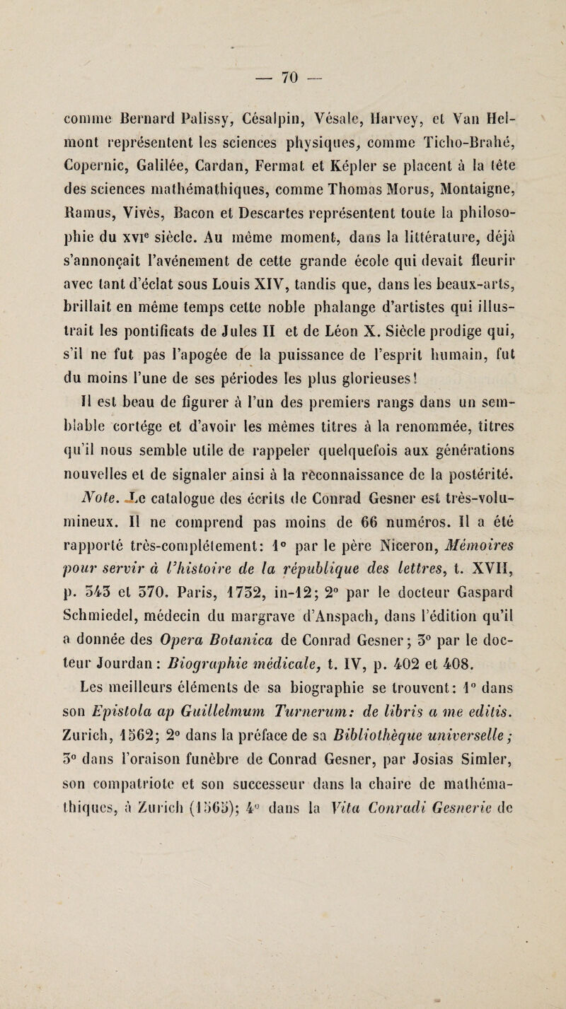 — 70 connue Bernard Palissy, Césalpin, Vésale, Harvey, et Van Hel- mont représentent les sciences physiques, comme Ticho-Brahé, Copernic, Galilée, Cardan, Fermât et Képler se placent à la tête des sciences mathémathiques, comme Thomas Morus, Montaigne, Bamus, Vives, Bacon et Descartes représentent toute la philoso¬ phie du xvie siècle. Au même moment, dans la littérature, déjà s’annonçait l’avénement de cette grande école qui devait fleurir avec tant d’éclat sous Louis XIV, tandis que, dans les beaux-arts, brillait en même temps cette noble phalange d’artistes qui illus¬ trait les pontificats de Jules II et de Léon X. Siècle prodige qui, s’il ne fut pas l’apogée de la puissance de l’esprit humain, fut du moins l’une de ses périodes les plus glorieuses! Il est beau de figurer à l’un des premiers rangs dans un sem¬ blable cortège et d’avoir les mêmes titres à la renommée, titres qu’il nous semble utile de rappeler quelquefois aux générations nouvelles et de signaler ainsi à la rèconnaissance de la postérité. Note. Le catalogue des écrits de Conrad Gesner est très-volu¬ mineux. Il ne comprend pas moins de 66 numéros. Il a été rapporté très-complètement: 1° par le père Niceron, Mémoires pour servir à l’histoire de la république des lettres, t. XVII, p. 543 et 570. Paris, 1732, in-12; 2° par le docteur Gaspard Schmiedel, médecin du margrave d’Anspach, dans l’édition qu’il a donnée des Opéra Botanica de Conrad Gesner; 3° par le doc¬ teur Jourdan : Biographie médicale, t. IV, p. 402 et 408. Les meilleurs éléments de sa biographie se trouvent: 1° dans son Epistola ap Guillelmum Turnerum: de libris a me editis. Zurich, 1562; 2° dans la préface de sa Bibliothèque universelle ; 3° dans l’oraison funèbre de Conrad Gesner, par Josias Simler, son compatriote et son successeur dans la chaire de mathéma¬ thiques, à Zurich (1565); 4° dans la Vit a Conradi Gesnerie de