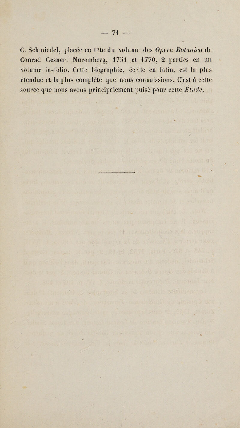 C. Schmiedel, placée en tête du 'volume des Opéra Botanica de Conrad Gesner. Nuremberg, 1751 et 1770, 2 parties en un volume in-folio. Cette biographie, écrite en latin, est la plus étendue et la plus complète que nous connaissions. C’est à cette source que nous avons principalement puisé pour cette Etude.