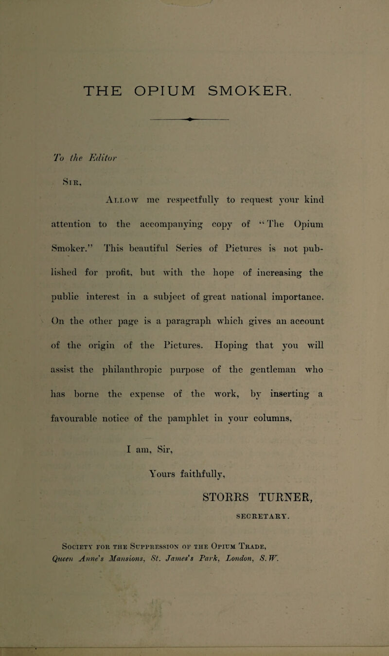 THE OPIUM SMOKER, To the Editor Sir, Allow me respectfully to request your kind attention to the accompanying copy of “ 'I'he Opium Smoker.” This beautiful Series of Pictures is not pub¬ lished for profit, but with the hope of increasing the public interest in a subject of great national importance. On the other page is a paragraph which gives an account of the origin of the Pictures. Hoping that you will assist the philanthropic purpose of the gentleman who has borne the expense of the work, by inserting a favourable notice of the pamphlet in your columns, I am. Sir, Yours faithfully, STORKS TURNER, SECRETARY. Society for the Suppression op the Opium Trade, Queen Anne's Mansions, St. James's Park, London, S. W.