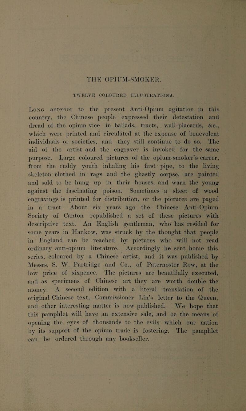TIIK OPIUM-SMOKKK. TWELYE COLOIJREn ILLTTSTIIA.TIOXS. Long anterior to the present Anti-Opium agitation in this eonntrv, tlie Chinese people expressed their detestation and dread of the opium vice in ballads, tracts, wall-placards, kc., which were printed and circulated at the expense of benevolent individuals or societies, and they still continue to do so. The aid of the artist and the engraver is invoked for the same purpose. Large coloured pictured of the opium smoker’s career, from the ruddy youth inhaling his first pipe, to the living skeleton clothed in rags and the ghastly corpse, are painted and sold to be hung up in their houses, and warn the young against the fascinating poison. Sometimes a sheet of wood engravings is printed for distribution, or the pictures are paged in a tract. About six years ago the Chinese Anti-Opium Society of Canton republished a set of these pictures with descriptive text. An English gentleman, who has resided for some years in Hankow, was struck by the thought that people in England can be reached by pictures Avho will not read ordinary anti-opium literature. Accordingly he sent home this series, coloured by a Chinese artist, and it Avas j^ublished by IMessrs. S. W. Partridge and Co., of Paternoster Row, at the low jH’ice of sixpence. The j)ictnres are beautifully executed, and as specdmens of Chinese art they are Avorth double the money. A second edition with a literal translation of the original Chinese text. Commissioner Lin’s letter to the Queen, and other interesting matter is uoav published. We hojoe that this pamphlet Avill have an extensive sale, and be the means of opening the eyes of thousands to the eAuls Avhicli our nation by its sipiport of the opium trade is fostering. The pamphlet can be ordered through any bookseller.