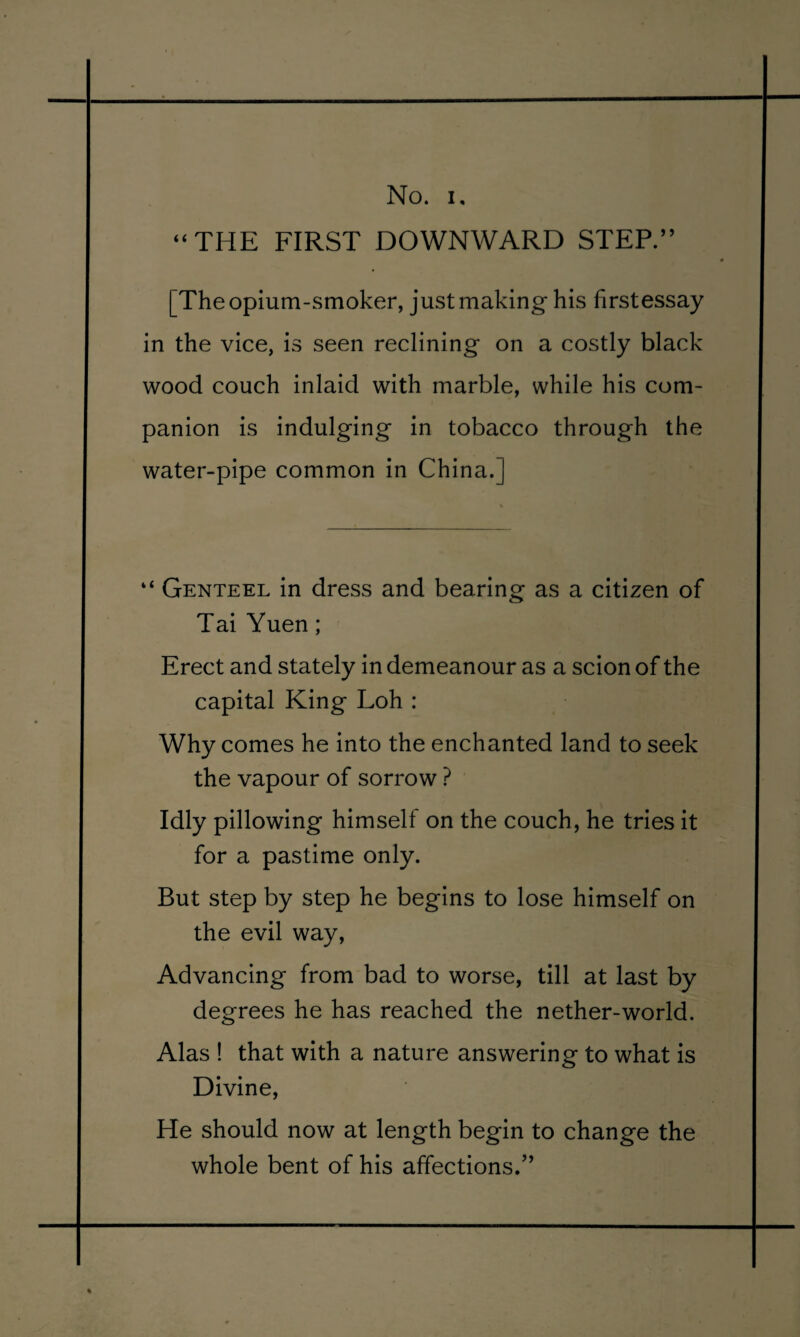 ‘‘THE FIRST DOWNWARD STEP.” [The opium-smoker, just making his firstessay in the vice, is seen reclining on a costly black wood couch inlaid with marble, while his com¬ panion is indulging in tobacco through the water-pipe common in China.] “ Genteel in dress and bearing as a citizen of Tai Yuen; Erect and stately in demeanour as a scion of the capital King Loh : Why comes he into the enchanted land to seek the vapour of sorrow ? Idly pillowing himself on the couch, he tries it for a pastime only. But step by step he begins to lose himself on the evil way. Advancing from bad to worse, till at last by degrees he has reached the nether-world. Alas ! that with a nature answering to what is Divine, He should now at length begin to change the whole bent of his affections/’
