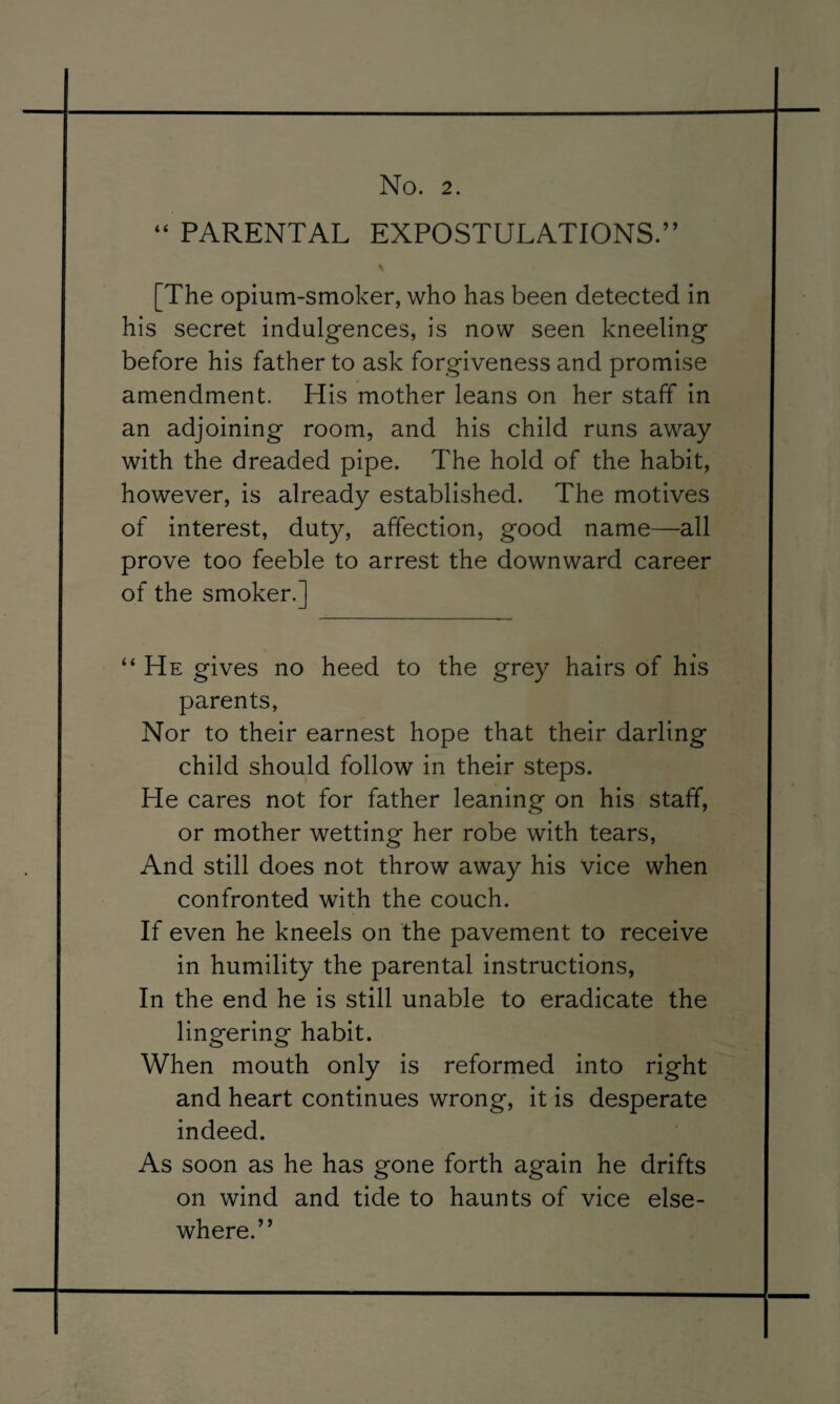 PARENTAL EXPOSTULATIONS.” (( [The opium-smoker, who has been detected in his secret indulgences, is now seen kneeling before his father to ask forgiveness and promise amendment. His mother leans on her staff in an adjoining room, and his child runs away with the dreaded pipe. The hold of the habit, however, is already established. The motives of interest, duty, affection, good name—all prove too feeble to arrest the downward career of the smoker.] “ He gives no heed to the grey hairs of his parents, Nor to their earnest hope that their darling child should follow in their steps. He cares not for father leaning on his staff, or mother wetting her robe with tears. And still does not throw away his vice when confronted with the couch. If even he kneels on the pavement to receive in humility the parental instructions, In the end he is still unable to eradicate the lingering habit. When mouth only is reformed into right and heart continues wrong, it is desperate indeed. As soon as he has gone forth again he drifts on wind and tide to haunts of vice else¬ where.”