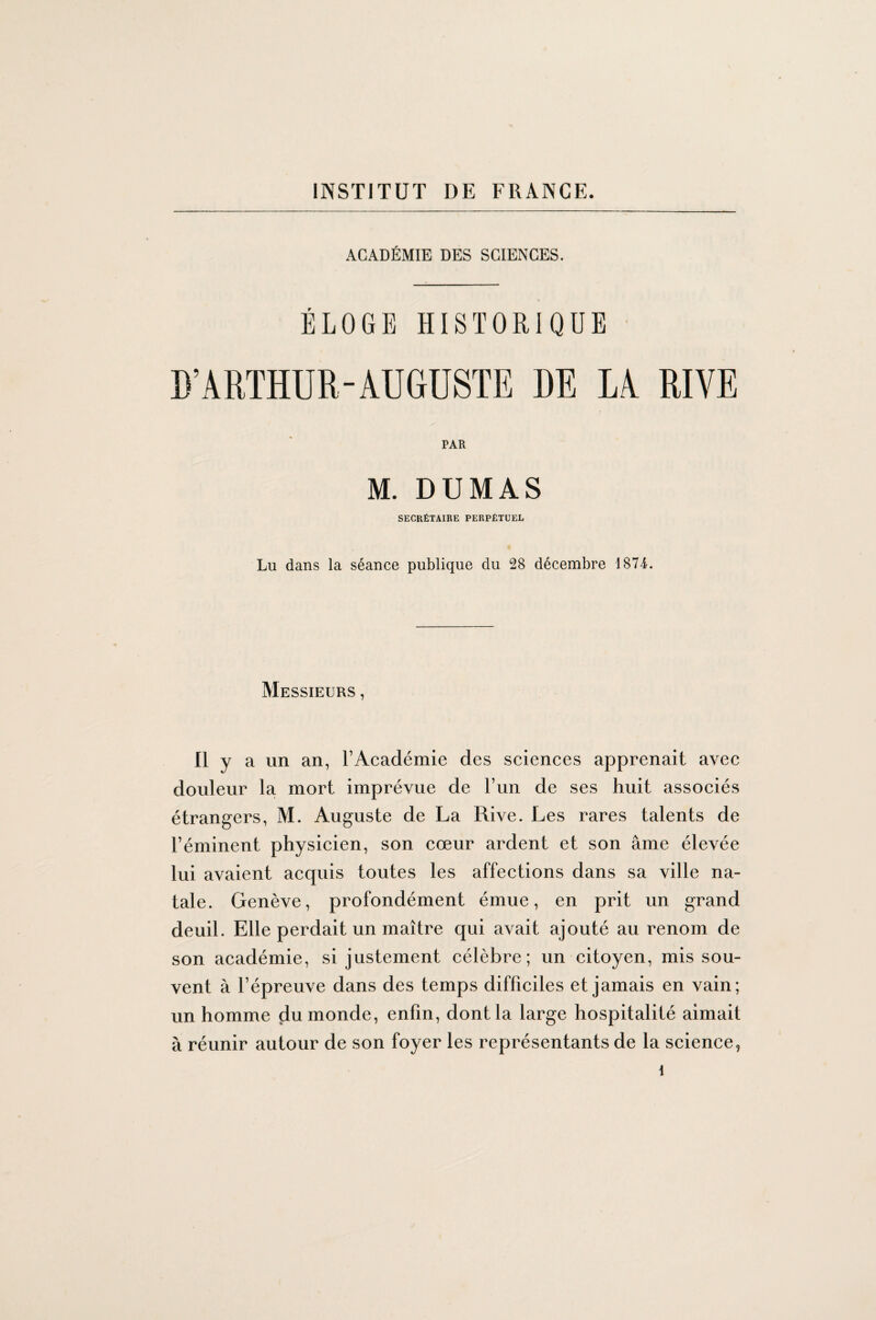 ACADÉMIE DES SCIENCES. ÉLOGE HISTORIQUE D’ARTHUR-AUGUSTE DE LA RIVE PAR M. DUMAS SECRÉTAIRE PERPÉTUEL Lu dans la séance publique du 28 décembre 1874. Messieurs , Il y a un an, l’Académie des sciences apprenait avec douleur la mort imprévue de l’un de ses huit associés étrangers, M. Auguste de La Rive. Les rares talents de l’éminent physicien, son cœur ardent et son âme élevée lui avaient acquis toutes les affections dans sa ville na¬ tale. Genève, profondément émue, en prit un grand deuil. Elle perdait un maître qui avait ajouté au renom de son académie, si justement célèbre; un citoyen, mis sou¬ vent à l’épreuve dans des temps difficiles et jamais en vain; un homme du monde, enfin, dont la large hospitalité aimait à réunir autour de son foyer les représentants de la science,