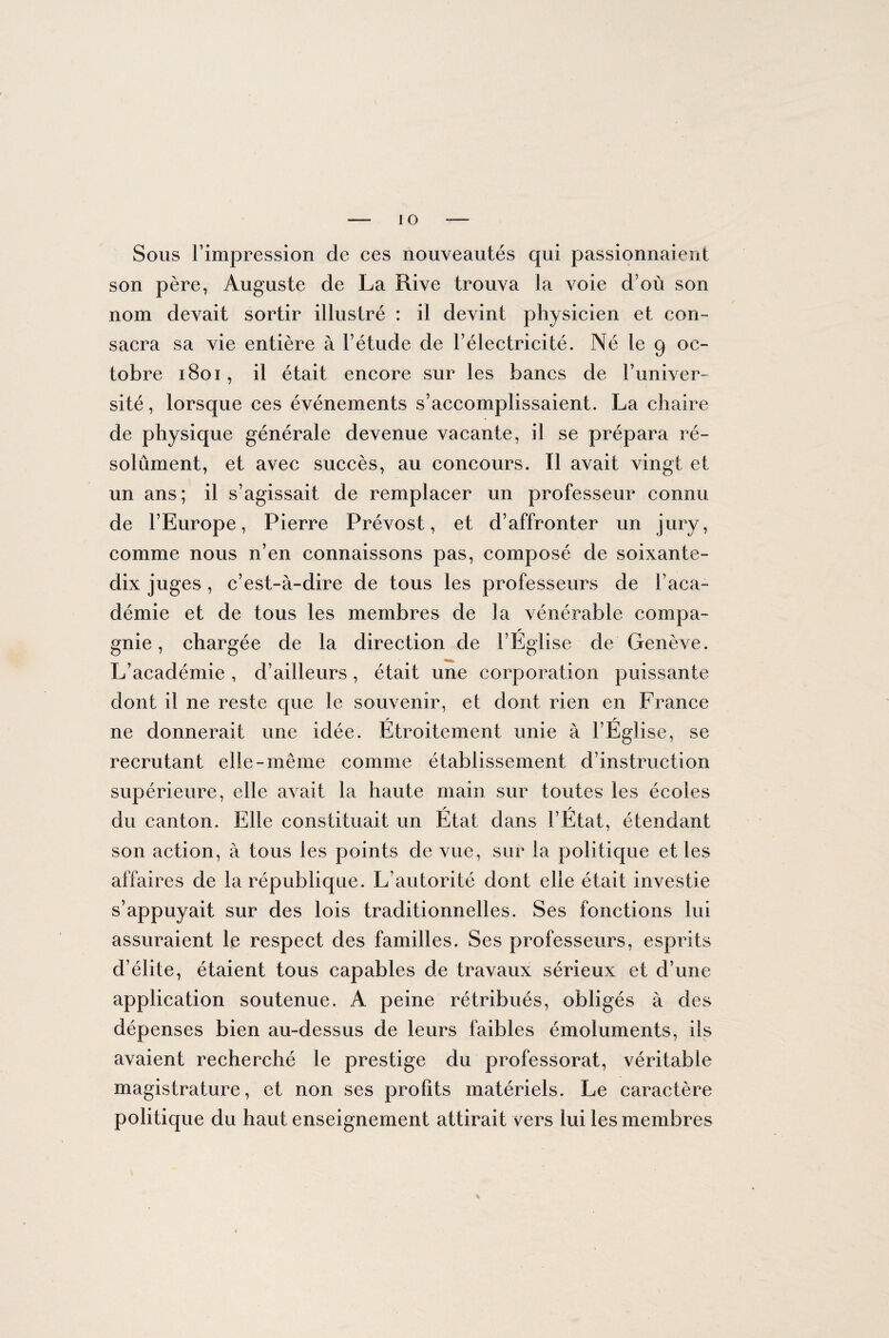 io Sous l’impression de ces nouveautés qui passionnaient son père, Auguste de La Rive trouva la voie d’où son nom devait sortir illustré : il devint physicien et con¬ sacra sa vie entière à l’étude de l’électricité. Né le 9 oc¬ tobre 1801, il était encore sur les bancs de Funiver- sité, lorsque ees événements s’accomplissaient. La chaire de physique générale devenue vacante, il se prépara ré¬ solument, et avec succès, au concours. Il avait vingt et un ans; il s’agissait de remplacer un professeur connu de l’Europe, Pierre Prévost, et d’affronter un jury, comme nous n’en connaissons pas, composé de soixante- dix juges , c’est-à-dire de tous les professeurs de l’aca¬ démie et de tous les membres de la vénérable compa¬ gnie , chargée de la direction de l’Église de Genève. L’académie , d’ailleurs, était une corporation puissante dont il ne reste que le souvenir, et dont rien en France ne donnerait une idée. Étroitement unie à l’Église, se recrutant elle-même comme établissement d’instruction supérieure, elle avait la haute main sur toutes les écoles r r du canton. Elle constituait un Etat dans l’Etat, étendant son action, à tous les points de vue, sur la politique et les affaires de la république. L’autorité dont elle était investie s’appuyait sur des lois traditionnelles. Ses fonctions lui assuraient le respect des familles. Ses professeurs, esprits d’élite, étaient tous capables de travaux sérieux et d’une application soutenue. A peine rétribués, obligés à des dépenses bien au-dessus de leurs faibles émoluments, ils avaient recherché le prestige du professorat, véritable magistrature, et non ses profits matériels. Le caractère politique du haut enseignement attirait vers lui les membres