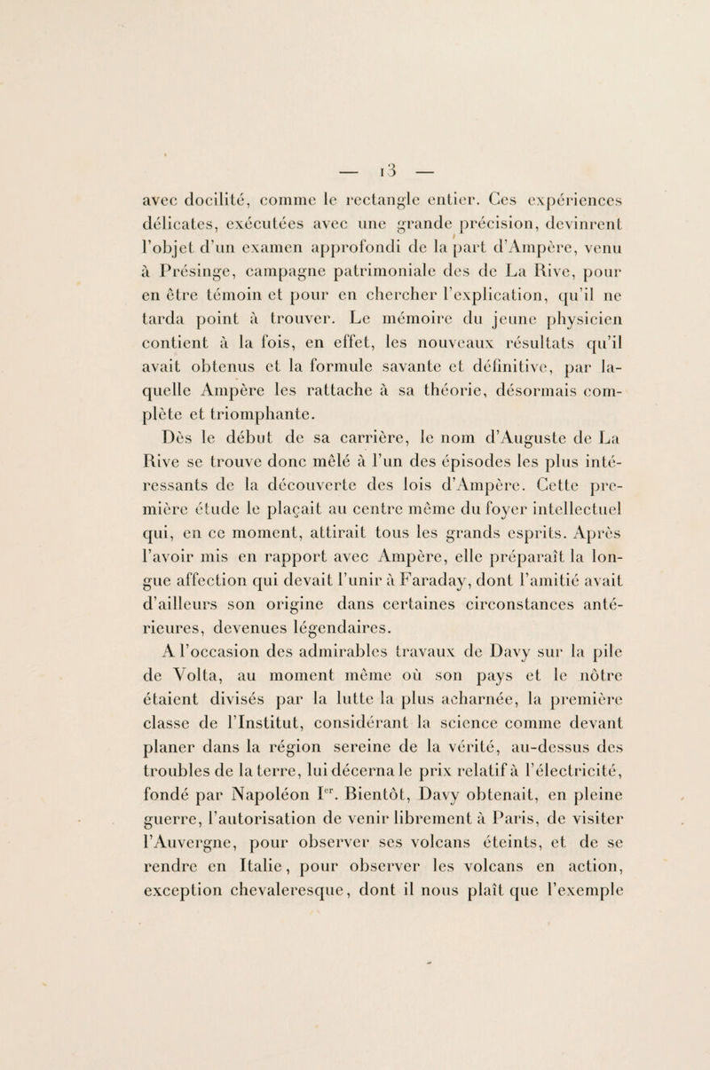 avec docilité, comme le rectangle entier. Ces expériences délicates, exécutées avec une grande précision, devinrent l’objet d’un examen approfondi de la part d’Ampère, venu à Présinge, campagne patrimoniale des de La Rive, pour en être témoin et pour en chercher l’explication, qu’il ne tarda point à trouver. Le mémoire du jeune physicien contient à la fois, en effet, les nouveaux résultats qu’il avait obtenus et la formule savante et définitive, par la¬ quelle Ampère les rattache à sa théorie, désormais com¬ plète et triomphante. Dès le début de sa carrière, le nom d’Auguste de La Rive se trouve donc mêlé à l’un des épisodes les plus inté¬ ressants de la découverte des lois d’Ampère. Cette pre¬ mière étude le plaçait au centre môme du foyer intellectuel qui, en ce moment, attirait tous les grands esprits. Après l’avoir mis en rapport avec Ampère, elle préparait la lon¬ gue affection qui devait l’unir à Faraday, dont l’amitié avait d’ailleurs son origine dans certaines circonstances anté¬ rieures, devenues légendaires. A l’occasion des admirables travaux de Davy sur la pile de Yolta, au moment même où son pays et le nôtre étaient divisés par la lutte la plus acharnée, la première classe de l’Institut, considérant la science comme devant planer dans la région sereine de la vérité, au-dessus des troubles de la terre, lui décerna le prix relatif à l’électricité, fondé par Napoléon Ier. Bientôt, Davy obtenait, en pleine guerre, l’autorisation de venir librement à Paris, de visiter l’Auvergne, pour observer ses volcans éteints, et de se rendre en Italie, pour observer les volcans en action, exception chevaleresque, dont il nous plaît que l’exemple