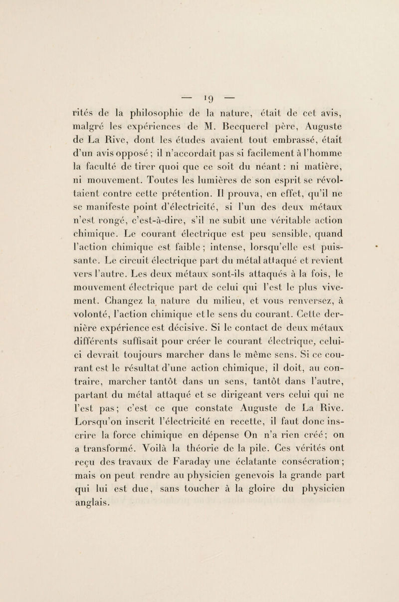 — ï9 — rités de la philosophie de la nature, était de cet avis, malgré les expériences de M. Becquerel père, Auguste de La Rive, dont les études avaient tout embrassé, était d’un avis opposé ; il n’accordait pas si facilement à l’homme la faculté de tirer quoi que ce soit du néant : ni matière, ni mouvement. Toutes les lumières de son esprit se révol¬ taient contre cette prétention. Il prouva, en effet, qu’il ne se manifeste point d’électricité, si l’un des deux métaux n’est rongé, c’est-à-dire, s’il ne subit une véritable action chimique. Le courant électrique est peu sensible, quand l’action chimique est faible ; intense, lorsqu’elle est puis¬ sante. Le circuit électrique part du métal attaqué et revient vers l’autre. Les deux métaux sont-ils attaqués à la fois, le mouvement électrique part de celui qui l’est le plus vive¬ ment. Changez la nature du milieu, et vous renversez, à volonté, l’action chimique et le sens du courant. Cette der¬ nière expérience est décisive. Si le contact de deux métaux différents suffisait pour créer le courant électrique, celui- ci devrait toujours marcher dans le même sens. Si ce cou¬ rant est le résultat d’une action chimique, il doit, au con¬ traire, marcher tantôt dans un sens, tantôt dans l’autre, partant du métal attaqué et se dirigeant vers celui qui ne l’est pas; c’est ce que constate Auguste de La Rive. Lorsqu’on inscrit l’électricité en recette, il faut donc ins¬ crire la force chimique en dépense On n’a rien créé; on a transformé. Voilà la théorie de la pile. Ces vérités ont reçu des travaux de Faradav une éclatante consécration; mais on peut rendre au physicien genevois la grande part qui lui est due, sans toucher à la gloire du physicien anglais.