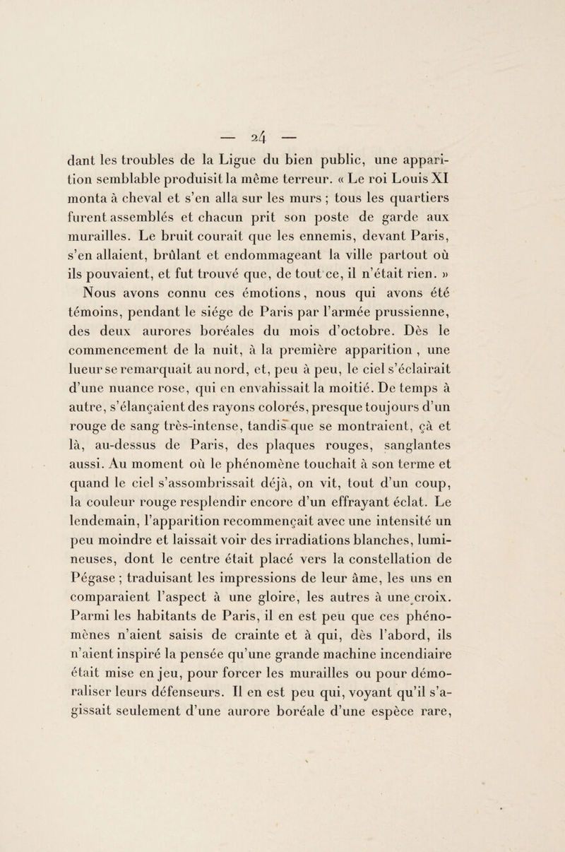 dant les troubles de la Ligue du bien public, une appari¬ tion semblable produisit la même terreur. « Le roi Louis XI monta à cheval et s’en alla sur les murs ; tous les quartiers furent assemblés et chacun prit son poste de garde aux murailles. Le bruit courait que les ennemis, devant Paris, s’en allaient, brûlant et endommageant la ville partout où ils pouvaient, et fut trouvé que, de tout ce, il n’était rien. » Nous avons connu ces émotions, nous qui avons été témoins, pendant le siège de Paris par l’armée prussienne, des deux aurores boréales du mois d’octobre. Dès le commencement de la nuit, à la première apparition , une lueur se remarquait au nord, et, peu à peu, le ciel s’éclairait d’une nuance rose, qui en envahissait la moitié. De temps à autre, s’élancaient des rayons colorés, presque toujours d’un rouge de sang très-intense, tandis que se montraient, çà et là, au-dessus de Paris, des plaques rouges, sanglantes aussi. Au moment où le phénomène touchait à son terme et quand le ciel s’assombrissait déjà, on vit, tout d’un coup, la couleur rouge resplendir encore d’un effrayant éclat. Le lendemain, l’apparition recommençait avec une intensité un peu moindre et laissait voir des irradiations blanches, lumi¬ neuses, dont le centre était placé vers la constellation de Pégase ; traduisant les impressions de leur âme, les uns en comparaient l’aspect à une gloire, les autres à une croix. Parmi les habitants de Paris, il en est peu que ces phéno¬ mènes n’aient saisis de crainte et à qui, dès l’abord, ils n’aient inspiré la pensée qu’une grande machine incendiaire était mise enjeu, pour forcer les murailles ou pour démo¬ raliser leurs défenseurs. Il en est peu qui, voyant qu’il s’a¬ gissait seulement d’une aurore boréale d’une espèce rare,