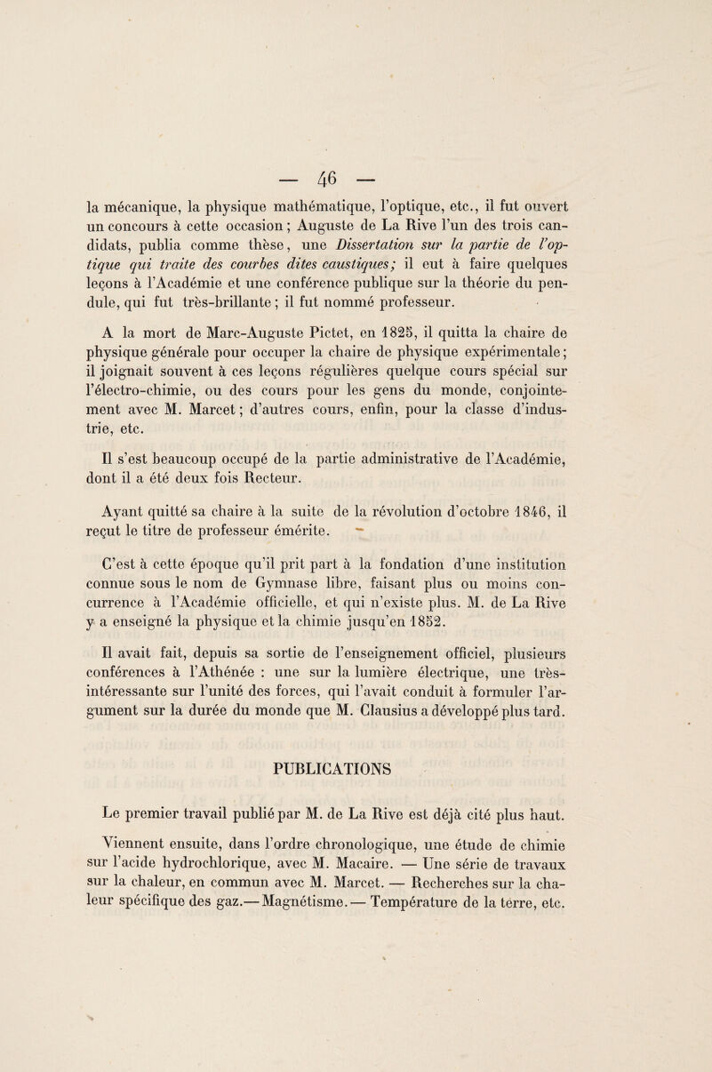 la mécanique, la physique mathématique, l’optique, etc., il fut ouvert un concours à cette occasion ; Auguste de La Rive l’un des trois can¬ didats, publia comme thèse, une Dissertation sur la partie de l’op¬ tique qui traite des courbes dites caustiques; il eut à faire quelques leçons à l’Académie et une conférence publique sur la théorie du pen¬ dule, qui fut très-brillante ; il fut nommé professeur. A la mort de Marc-Auguste Pictet, en 1825, il quitta la chaire de physique générale pour occuper la chaire de physique expérimentale ; il joignait souvent à ces leçons régulières quelque cours spécial sur l’électro-chimie, ou des cours pour les gens du monde, conjointe¬ ment avec M. Marcet ; d’autres cours, enfin, pour la classe d’indus¬ trie, etc. Il s’est beaucoup occupé de la partie administrative de l’Académie, dont il a été deux fois Recteur. Ayant quitté sa chaire à la suite de la révolution d’octobre 1846, il reçut le titre de professeur émérite. — C’est à cette époque qu’il prit part à la fondation d’une institution connue sous le nom de Gymnase libre, faisant plus ou moins con¬ currence à l’Académie officielle, et qui n’existe plus. M. de La Rive y a enseigné la physique et la chimie jusqu’en 1852. Il avait fait, depuis sa sortie de l’enseignement officiel, plusieurs conférences à l’Athénée : une sur la lumière électrique, une très- intéressante sur l’unité des forces, qui l’avait conduit à formuler l’ar¬ gument sur la durée du monde que M. Clausius a développé plus tard. PURLICATIONS Le premier travail publié par M. de La Rive est déjà cité plus haut. Viennent ensuite, dans l’ordre chronologique, une étude de chimie sur l’acide hydrochlorique, avec M. Macaire. — Une série de travaux sur la chaleur, en commun avec M. Marcet. — Recherches sur la cha¬ leur spécifique des gaz.—Magnétisme.-— Température de la terre, etc.