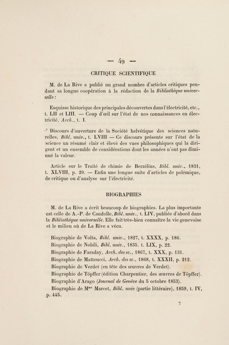 CRITIQUE SCIENTIFIQUE M. de La Rive a publié un grand nombre d’articles critiques pen¬ dant sa longue coopération à la rédaction te \& Bibliothèque univer¬ selle : Esquisse historique des principales découvertes dans l’électricité, etc., t. LU et LUI. — Coup d’œil sur l’état de nos connaissances en élec¬ tricité, Arch., t. I. *“ Discours d’ouverture de la Société helvétique des sciences natu¬ relles, Bibl. univ., t. LVIII — Ce discours présente sur l’état de la science un résumé clair et élevé des vues philosophiques qui la diri¬ gent et un ensemble de considérations dont les années n’ont pas dimi¬ nué la valeur. Article sur le Traité de chimie de Berzélius, Bibl. univ., 1831, t. XLVIII, p. 20. — Enfin une longue suite d’articles de polémique, de critique ou d’analyse sur l’électricité. BIOGRAPHIES M. de La Rive a écrit beaucoup de biographies. La plus importante est celle de A.-P. de Candolle, Bibl. univ., t. LIV, publiée d’abord dans la Bibliothèque universelle. Elle fait très-bien connaître la vie genevoise et le milieu où de La Rive a vécu. Biographie de Volta, Bibl. univ., 1827, t. XXXX, p. 186. Biographie de Nobili, Bibl. univ., 1835. t. LIX, p. 22. Biographie de Faraday, Arch. dessc., 1867, t. XXX, p. 131. Biographie de Matteucci, Arch. dessc., 1868, t. XXXII, p. 212. Biographie de Verdet (en tête des œuvres de Verdet). Biographie de Topffer (édition Charpentier, des œuvres de Tôpffer). Biographie d’Arago (Journal de Genève du 5 octobre 1853). Biographie de Mme Marcet, Bibl. univ (partie littéraire), 1859, t. IV, p. 445. 7