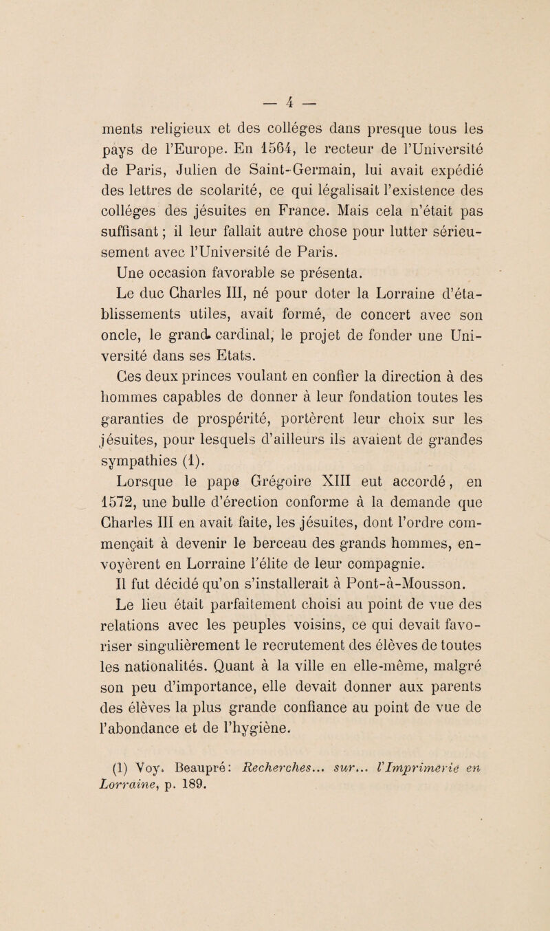 ments religieux et des collèges dans presque tous les pays de l’Europe. En 1564, le recteur de l’Université de Paris, Julien de Saint-Germain, lui avait expédié des lettres de scolarité, ce qui légalisait l’existence des collèges des jésuites en France. Mais cela n’était pas suffisant ; il leur fallait autre chose pour lutter sérieu¬ sement avec l’Université de Paris. Une occasion favorable se présenta. Le duc Charles III, né pour doter la Lorraine d’éta¬ blissements utiles, avait formé, de concert avec son oncle, le grand cardinal, le projet de fonder une Uni¬ versité dans ses Etats. Ces deux princes voulant en confier la direction à des hommes capables de donner à leur fondation toutes les garanties de prospérité, portèrent leur choix sur les jésuites, pour lesquels d’ailleurs ils avaient de grandes sympathies (1). Lorsque le pape Grégoire XIII eut accordé, en 1572, une bulle d’érection conforme à la demande que Charles III en avait faite, les jésuites, dont l’ordre com¬ mençait à devenir le berceau des grands hommes, en¬ voyèrent en Lorraine l’élite de leur compagnie. Il fut décidé qu’on s’installerait à Pont-à-Mousson. Le lieu était parfaitement choisi au point de vue des relations avec les peuples voisins, ce qui devait favo¬ riser singulièrement le recrutement des élèves de toutes les nationalités. Quant à la ville en elle-même, malgré son peu d’importance, elle devait donner aux parents des élèves la plus grande confiance au point de vue de l’abondance et de l’hygiène, (1) Voy. Beaupré: Recherches... sur... VImprimerie en Lorraine, p. 189.