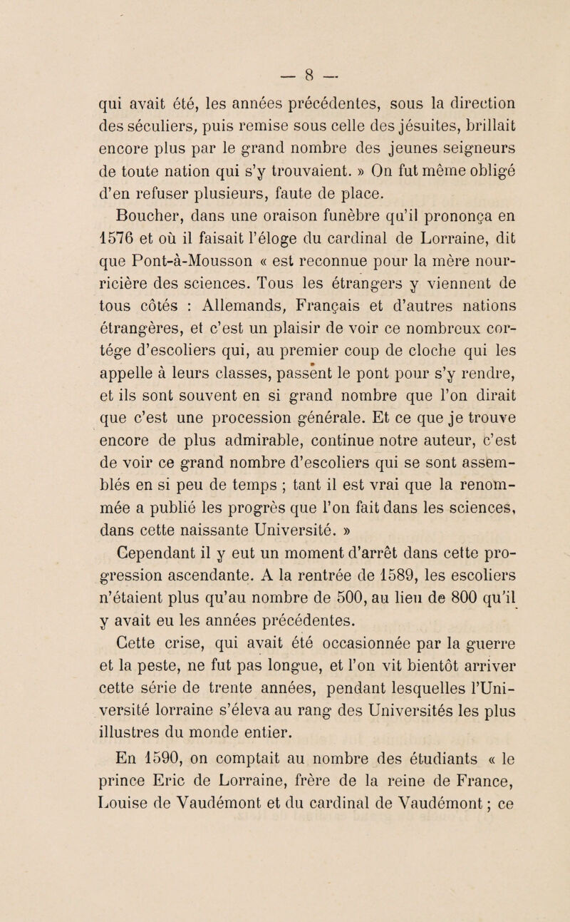 qui avait été, les années précédentes, sous la direction des séculiers, puis remise sous celle des jésuites, brillait encore plus par le grand nombre des jeunes seigneurs de toute nation qui s’y trouvaient. » On fut même obligé d’en refuser plusieurs, faute de place. Boucher, dans une oraison funèbre qu’il prononça en 1576 et où il faisait l’éloge du cardinal de Lorraine, dit que Pont-à-Mousson « est reconnue pour la mère nour¬ ricière des sciences. Tous les étrangers y viennent de tous côtés : Allemands, Français et d’autres nations étrangères, et c’est un plaisir de voir ce nombreux cor¬ tège d’escoliers qui, au premier coup de cloche qui les appelle à leurs classes, passent le pont pour s’y rendre, et ils sont souvent en si grand nombre que l’on dirait que c’est une procession générale. Et ce que je trouve encore de plus admirable, continue notre auteur, c’est de voir ce grand nombre d’escoliers qui se sont assem¬ blés en si peu de temps ; tant il est vrai que la renom¬ mée a publié les progrès que l’on fait dans les sciences, dans cette naissante Université. » Cependant il y eut un moment d’arrêt dans cette pro¬ gression ascendante. A la rentrée de 1589, les escoliers n’étaient plus qu’au nombre de 500, au lieu de 800 qu’il y avait eu les années précédentes. Cette crise, qui avait été occasionnée par la guerre et la peste, ne fut pas longue, et l’on vit bientôt arriver cette série de trente années, pendant lesquelles l’Uni¬ versité lorraine s’éleva au rang des Universités les plus illustres du monde entier. En 1590, on comptait au nombre des étudiants « le prince Eric de Lorraine, frère de la reine de France, Louise de Vaudémont et du cardinal de Yaudémont ; ce