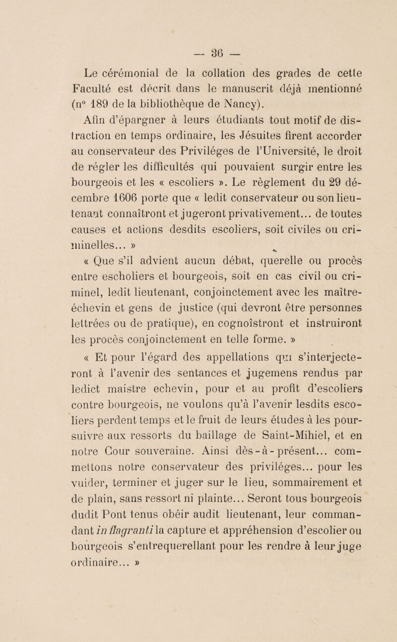 Le cérémonial de la collation des grades de cette Faculté est décrit dans le manuscrit déjà mentionné (n° 189 de la bibliothèque de Nancy). Afin d’épargner à leurs étudiants tout motif de dis¬ traction en temps ordinaire, les Jésuites firent accorder au conservateur des Privilèges de l’Université, le droit de régler les difficultés qui pouvaient surgir entre les bourgeois et les « escoliers ». Le règlement du 29 dé¬ cembre 1606 porte que « ledit conservateur ou son lieu¬ tenant connaîtront et jugeront privativement... de toutes causes et actions desdits escoliers, soit civiles ou cri¬ minelles... » «S. c( Que s’il advient aucun débat, querelle ou procès entre escholiers et bourgeois, soit en cas civil ou cri¬ minel, ledit lieutenant, conjointement avec les maître- échevin et gens de justice (qui devront être personnes lettrées ou de pratique), en cognoîstront et instruiront les procès conjointement en telle forme. » « Et pour l’égard des appellations qui s’interjecte- ront à l’avenir des sentances et jugemens rendus par ledit maistre echevin, pour et au profit d’escoliers contre bourgeois, ne voulons qu’à l’avenir lesdits esco¬ liers perdent temps et le fruit de leurs études à les pour¬ suivre aux ressorts du baillage de Saint-Mihiel, et en notre Cour souveraine. Ainsi dès-à-présent... com¬ mettons notre conservateur des privilèges... pour les vuider, terminer et juger sur le lieu, sommairement et de plain, sans ressort ni plainte... Seront tous bourgeois dudit Pont tenus obéir audit lieutenant, leur comman¬ dant in Üagranti la capture et appréhension d’escolierou bourgeois s’entrequerellant pour les rendre à leur juge ordinaire... »