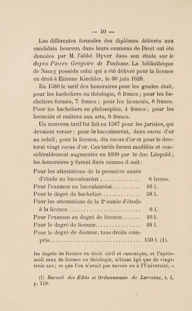 Les différentes formules des diplômes délivrés aux candidats heureux dans leurs examens de Droit ont été données par M. l’abbé Hyver dans son étude sur le doyen Pierre Grégoire de Toulouse. La bibliothèque de Nancy possède celui qui a été délivré pour la licence en droit à Etienne Kiechler, le 30 juin 1628. En 1580 le tarif des honoraires pour les grades était, pour les bacheliers en théologie, 6 francs ; pour les ba¬ cheliers formés, 7 francs ; pour les licenciés, 8 francs. Pour les bacheliers en philosophie, 4 francs ; pour les licenciés et maîtres aux arts, 6 francs. Un nouveau tarif fut fait en 1587 pour les juristes, qui devaient verser : pour le baccalauréat, deux escus d’or au soleil ; pour la licence, dix escus d’or et pour le doc¬ torat vingt escus d’or. Ces tarifs furent modifiés et con¬ sidérablement augmentés en 1699 par le duc Léopold ; les honoraires y furent fixés comme il suit: Pour les attestations de la première année d’étude au baccalauréat. 6 livres. Pour l’examen au baccalauréat. 16 1. Pour le degré de bachelier. 58 1. Pour les attestations de la 2e année d’étude à la licence. 6 1. Pour l’examen au degré de licence. 16 1. Pour le degré de licence. 48 1. Pour le degré de docteur, tous droits com¬ pris. 150 1. (1). les degrés de licence en droit civil et canonique, et l’après- midi ceux de licence en théologie, n’étant âgé que de vingt- trois ans ; ce que l’on n’avait pas encore vu à l’Université. » (1) Recueil des Edits et Ordonnances de Lorraine, t. I, p. 119.