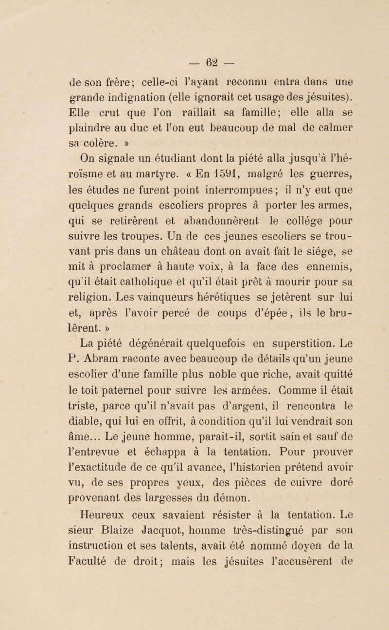 de son frère; celle-ci l’ayant reconnu entra dans une grande indignation (elle ignorait cet usage des jésuites). Elle crut que l’on raillait sa famille; elle alla se plaindre au duc et l’on eut beaucoup de mal de calmer sa colère. » On signale un étudiant dont la piété alla jusqu’à l’hé¬ roïsme et au martyre. « En 1591, malgré les guerres, les études ne furent point interrompues ; il n’y eut que quelques grands escoliers propres â porter les armes, qui se retirèrent et abandonnèrent le collège pour suivre les troupes. Un de ces jeunes escoliers se trou¬ vant pris dans un château dont on avait fait le siège, se mit à proclamer à haute voix, à la face des ennemis, qu’il était catholique et qu’il était prêt à mourir pour sa religion. Les vainqueurs hérétiques se jetèrent sur lui et, après l’avoir percé de coups d’épée, ils le brû¬ lèrent. » La piété dégénérait quelquefois en superstition. Le P. Abram raconte avec beaucoup de détails qu’un jeune escolier d’une famille plus noble que riche, avait quitté le toit paternel pour suivre les armées. Gomme il était triste, parce qu’il n’avait pas d’argent, il rencontra le diable, qui lui en offrit, à condition qu’il lui vendrait son âme... Lejeune homme, parait-il, sortit sain et sauf de l’entrevue et échappa à la tentation. Pour prouver l’exactitude de ce qu’il avance, l’historien prétend avoir vu, de ses propres yeux, des pièces de cuivre doré provenant des largesses du démon. Heureux ceux savaient résister à la tentation. Le sieur Blaize Jacquot, homme très-distingué par son instruction et ses talents, avait été nommé doyen de la Faculté de droit; mais les jésuites l’accusèrent de