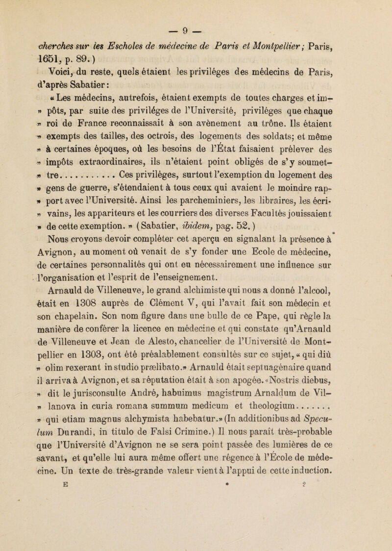 cherches sur les Escholes de médecine de Paris et Montpellier ; Paris, 1651, p. 89.) Voici, du reste, quels étaient les privilèges des médecins de Paris, d’après Sabatier : «Les médecins, autrefois, étaient exempts de toutes charges etim- » pôts, par suite des privilèges de l’Université, privilèges que chaque » roi de France reconnaissait à son avènement au trône. Ils étaient « exempts des tailles, des octrois, des logements des soldats; et même f » à certaines époques, où les besoins de l’Etat faisaient prélever des » impôts extraordinaires, ils n’étaient point obligés de s’y soumet- » tre.Ces privilèges, surtout l’exemption du logement des » gens de guerre, s’étendaient à tous ceux qui avaient le moindre rap- » port avec l’Université. Ainsi les parcheminiers, les libraires, les écri- » vains, les appariteurs et les courriers des diverses Facultés jouissaient » de cette exemption. » (Sabatier, ibidem, pag. 52.) -ï Nous croyons devoir compléter cet aperçu en signalant la présence à Avignon, au moment où venait de s’y fonder une Ecole de médecine, de certaines personnalités qui ont eu nécessairement une influence sur l’organisation et l’esprit de l’enseignement. Arnauld de Villeneuve, le grand alchimiste qui nous a donné l’alcool, était en 1308 auprès de Clément V, qui l’avait fait son médecin et son chapelain. Son nom figure dans une bulle de ce Pape, qui règle la manière de conférer la licence en médecine et qui constate qu’Arnauld de Villeneuve et Jean de Alesto, chancelier de l’Université de Mont* pellier en 1303, ont été préalablement consultés sur ce sujet, « qui diù » olim rexerant in studio prælibato.» Arnauld était septuagénaire quand il arriva à Avignon, et sa réputation était à son apogée. «Nostris diebus, » dit le jurisconsulte André, habuimus magistrum Arnaldum de Vil— » lanova in curia romana summum medicum et theologium.. » qui etiam magnus alchymista habebatur.» (In additionibus ad Spécu¬ lum Durandi, in titulo de Falsi Crimine.) Il nous paraît très-probable que l’Université d’Avignon ne se sera point passée des lumières de ce savant, et qu’elle lui aura même offert une régence à l’Ecole de méde¬ cine. Un texte de très-grande valeur vient à l’appui de cette induction. *- ? E