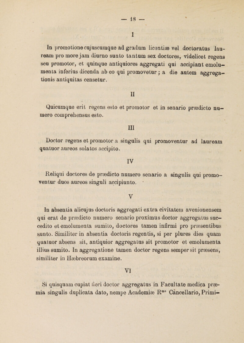 % I In promotion© cujuscumque ad gradum licentiæ vel doctoratus lau- ream pro more jam diurne sunto tantum sex doctores, videlicet regens seu promotor, et quinque antiquiores aggregati qui accipiant emolu- menta inferius dicenda ab eo qui promovetur ; a die autem aggrega- tionis antiquitas censetur. II Quicuinque erit regens esto et promotor et in senario prædicto nu¬ méro eomprehensus esto. \ i III Doctor regens et promotor a singulis qui promoventur ad lauream quatuor aureos solatos accipito. IV Reliqui doctores de prædicto numéro senario a singulis qui promo¬ ventur duos aureos singuli accipiunto. e V In absentia aiicujus doctoris aggregati extra civitatem avenionensem qui erat de prædicto numéro senario proximus doctor aggregatus suc- cedito et emolumenta sumito, doctores tamen innrmi pro præsentibus sunto. Similiter in absentia doctoris regentis, si per plures dies quam quatuor absens sit, antiquior aggregatus sit promotor et emolumenta illius sumito. In aggregatione tamen doctor regens semper sit præsens, similiter in Hæbreorum examine. VI Si quisquam cupiat iieri doctor aggregatus in Facultate mediça præ~ mia singulis duplicata dato, nempe Academiæ Rmo Cancellario, Primi-