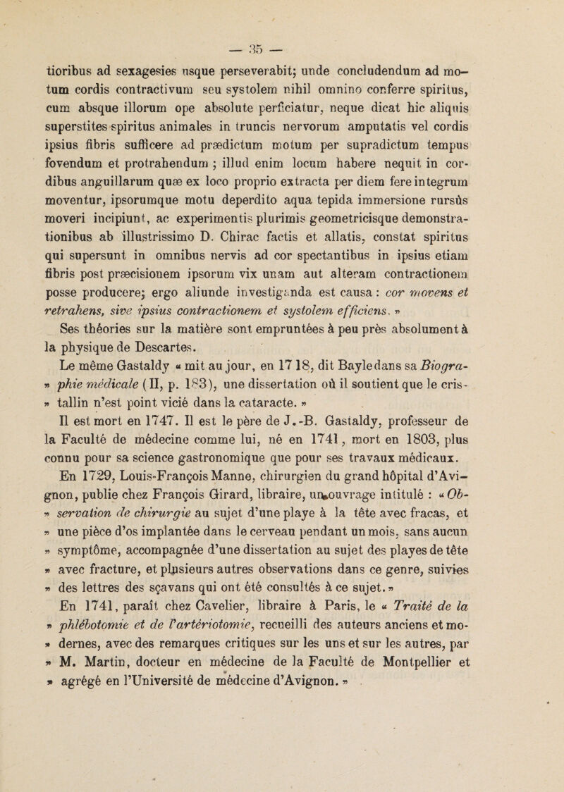 tioribus ad sexagesies usque perseverabit; unde concludendum ad mo- tum cordis contractivum seu systolem nihil omnino conferre spiritus, cum absque illorum ope absolute perficiatur, neque dicat bic aliquis superstites spiritus animales in truncis nervorum amputatis vel cordis ipsius fibris suflîcere ad prædictum motum per supradictum te m pu s fovendum et protrahendum ; illud enim locum habere nequit in cor- dibus anguillarum quæ ex loco proprio ex tracta per diem fereintegrum moventur, ipsorumque motu deperdito aqua tepida immersione rursûs moveri incipiunt, ac experimentis plurimis geometricisque demonstra- tionibus ab illustrissime D, Chirac factis et allatis, constat spiritus qui supersunt in omnibus nervis ad cor spectantibus in ipsius etiam fibris post præcisiouem ipsorum vix unam aut alteram contractionem posse producere; ergo aliunde investiganda est causa : cor movens et retrahens, sive ipsius contractionem et systolem effidens, » Ses théories sur la matière sont empruntées à peu près absolument à la physique de Descartes. Le même Gastaldy « mit au jour, en 1718, dit Bayle dans sa Biogra- » phie médicale ( II, p. 183), une dissertation où il soutient que le cris- » tallin n’est point vicié dans la cataracte. » Il est mort en 1747. Il est le père de J*-B. Gastaldy, professeur de la Faculté de médecine comme lui, né en 1741, mort en 1803, plus connu pour sa science gastronomique que pour ses travaux médicaux. En 1729, Louis-François Manne, chirurgien du grand hôpital d’Avi¬ gnon, publie chez François Girard, libraire, urvouvrage intitulé : * Oh- » servation de chirurgie au sujet d’une playe à la tête avec fracas, et « une pièce d’os implantée dans le cerveau pendant un mois, sans aucun » symptôme, accompagnée d’une dissertation au sujet des playesdetête » avec fracture, et plusieurs autres observations dans ce genre, suivies » des lettres des sçavans qui ont été consultés à ce sujet.» En 1741, paraît chez Cavelier, libraire à Paris, le « Traité de la » phlébotomie et de Vartériotomie, recueilli des auteurs anciens etmo- » dernes, avec des remarques critiques sur les uns et sur les autres, par » M. Martin, docteur en médecine de la Faculté de Montpellier et agrégé en l’Université de médecine d’Avignon. » 99