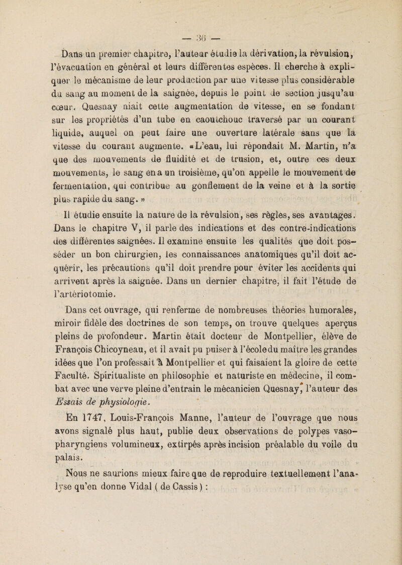 Dans un premier chapitre, l’auteur étudia la dérivation, la révulsion, l’évacuation en général et leurs différentes espèces. Il cherche à expli¬ quer le mécanisme de leur production par une vitesse plus considérable du sang au moment de la saignée, depuis le point de section jusqu’au cœur. Quesnay niait cette augmentation de vitesse, en se fondant sur les propriétés d’un tube en caoutchouc traversé par un courant liquide, auquel on peut faire une ouverture latérale sans que la vitesse du courant augmente. «L’eau, lui répondait M. Martin, n’a que des mouvements de fluidité et de trusion, et, outre ces deux mouvements, le sang en a un troisième, qu’on appelle le mouvement de fermentation, qui contribue au gonflement de la veine et à la sortie plus rapide du sang. » Il étudie ensuite la nature de la révulsion, ses règles, ses avantages. Dans le chapitre V, il parle des indications et des contre-indications des différentes saignées. Il examine ensuite les qualités que doit pos¬ séder un bon chirurgien, les connaissances anatomiques qu’il doit ac¬ quérir, les précautions qu’il doit prendre pour éviter les accidents qui arrivent après la saignée. Dans un dernier chapitre, il fait l’étude de l’artériotomie. Dans cet ouvrage, qui renferme de nombreuses théories humorales, miroir fidèle des doctrines de son temps, on trouve quelques aperçus pleins de profondeur. Martin était docteur de Montpellier, élève de François Chicoyneau, et il avait pu puiser à l’école du maître les grandes idées que Ton professait à Montpellier et qui faisaient la gloire de cette Faculté. Spiritualiste en philosophie et naturiste en médecine, il com¬ bat avec une verve pleine d’entrain le mécanicien Quesnay, l’auteur des Essais de physiologie. En 1747, Louis-François Manne, l’auteur de l’ouvrage que nous avons signalé plus haut, publie deux observations de polypes vaso- pharyngiens volumineux, extirpés après incision préalable du voile du palais. Nous ne saurions mieux faire que de reproduire textuellement l’ana¬ lyse qu’en donne Vidal ( de Cassis ) :