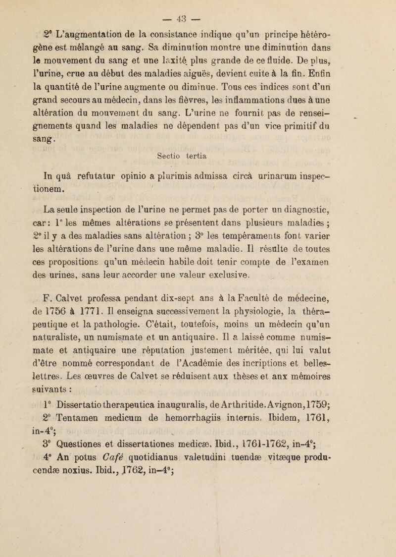 2° L’augmentation de la consistance indique qu’un principe hétéro¬ gène est mélangé au sang. Sa diminution montre une diminution dans le mouvement du sang et une laxité plus grande de ce fluide. De plus, l’urine, crue au début des maladies aiguës, devient cuite à la fin. Enfin la quantité de l’urine augmente ou diminue. Tous ces indices sont d’un grand secours au médecin, dans les fièvres, les inflammations dues à une altération du mouvement du sang. L’urine ne fournit pas de rensei¬ gnements quand les maladies ne dépendent pas d’un vice primitif du sang. Sectio tertia In quâ refutatur opinio a pîurimis admissa circà urinarum inspec- tionem. La seule inspection de l’urine ne permet pas de porter un diagnostic, car: 1° les mêmes altérations se présentent dans plusieurs maladies; 2° il y a des maladies sans altération ; 3° les tempéraments font varier les altérations de l’urine dans une même maladie. Il résulte de toutes ces propositions qu’un médecin habile doit tenir compte de l’examen des urines, sans leur accorder une valeur exclusive. F. Calvet professa pendant dix-sept ans à la Faculté de médecine, de 1756 à 1771. Il enseigna successivement la physiologie, la théra¬ peutique et la pathologie. C’était, toutefois, moins un médecin qu’un naturaliste, un numismate et un antiquaire. Il a laissé comme numis¬ mate et antiquaire une réputation justement méritée, qui lui valut d’être nommé correspondant de l’Académie des incriptions et belles- lettres. Les œuvres de Calvet se réduisent aux thèses et aux mémoires suivants : 1° Dissertatio therapeutica inauguralis, de Arthritide. Avignon, 1759; 2° Tentamen medicum de hemorrhagiis in ternis. Ibidem, 1761, in-4°; 3° Questiones et dissertationes medicæ. Ibid., 1761-1762, in-4°; 4° An potus Gafé quotidianus valetudini tuendæ vitæque produ* cendæ noxius. Ibid., 1762, in-4°;