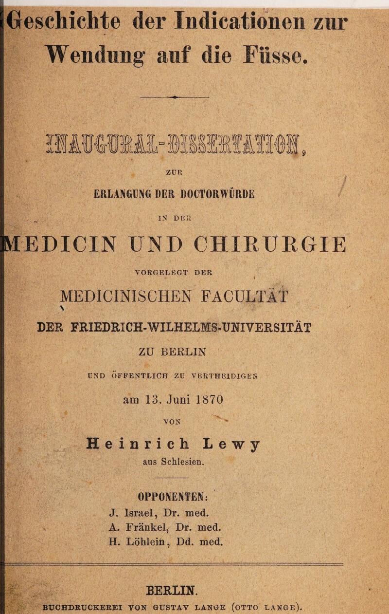 Geschichte der Indicationen zur Wendung auf die Fiisse. ZUR ERLANGUNG DER DOCTORWÜRDE IN DER MEDICIN UND CHIRURGIE VORGEL EGT DER MEDICINISCHEN FACULTÄT S DER FRIEDRICH-WILHELMS-UNIVERSITÄT ZU BERLIN csd Öffentlich zd vertheidigen am 13. Juni 1870 VON Heinrich Lewy aus Schlesien. OPPONENTEN: J. Israel, Dr. med. A. Frankel, Dr. med. H. Löhlein, Dd. med. BERLIN. BUCHDRUCKEEEI YON GUSTAV LANGE (OTTO LANGE).