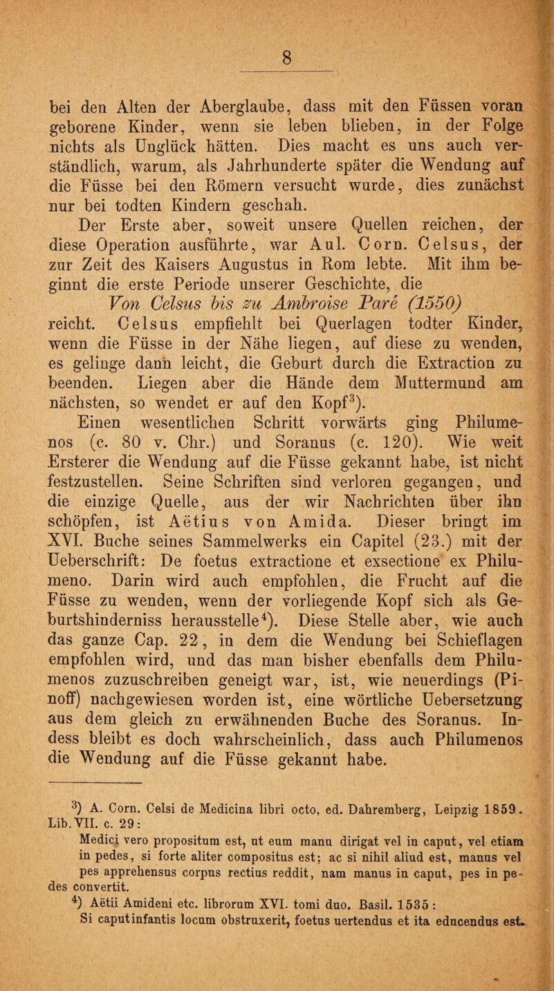 bei den Alten der Aberglaube, dass mit den Füssen voran geborene Kinder, wenn sie leben blieben, in der Folge nichts als Unglück hätten. Dies macht es uns auch ver¬ ständlich, warum, als Jahrhunderte später die Wendung auf die Füsse bei den Römern versucht wurde, dies zunächst nur bei todten Kindern geschah. Der Erste aber, soweit unsere Quellen reichen, der diese Operation ausführte, war Aul. Corn. Celsus, der zur Zeit des Kaisers Augustus in Rom lebte. Mit ihm be¬ ginnt die erste Periode unserer Geschichte, die Von Celsus bis zu Amhroise Pare (1550) reicht. Celsus empfiehlt bei Querlagen todter Kinder, wenn die Füsse in der Nähe liegen, auf diese zu wenden, es gelinge dann leicht, die Geburt durch die Extraction zu beenden. Liegen aber die Hände dem Muttermund am nächsten, so wendet er auf den Kopf3). Einen wesentlichen Schritt vorwärts ging Philume- nos (c. 80 v. Chr.) und Soranus (c. 120). Wie weit Ersterer die Wendung auf die Füsse gekannt habe, ist nicht festzustellen. Seine Schriften sind verloren gegangen, und die einzige Quelle, aus der wir Nachrichten über ihn schöpfen, ist Aetius von Amida. Dieser bringt im XVI. Buche seines Sammelwerks ein Capitel (23.) mit der Ueberschrift: De foetus extractione et exsectione ex Philu- meno. Darin wird auch empfohlen, die Frucht auf die Füsse zu wenden, wenn der vorliegende Kopf sich als Ge- burtshinderniss herausstelle4). Diese Stelle aber, wie auch das ganze Cap. 22, in dem die Wendung bei Schieflagen empfohlen wird, und das man bisher ebenfalls dem Philu- menos zuzuschreiben geneigt war, ist, wie neuerdings (Pi- noff) nachgewiesen worden ist, eine wörtliche Uebersetzung aus dem gleich zu erwähnenden Buche des Soranus. In- dess bleibt es doch wahrscheinlich, dass auch Philumenos die Wendung auf die Füsse gekannt habe. 3) A. Corn. Celsi de Medicina libri octo, ed. Dahremberg, Leipzig 1859. Lib. VII. c. 29: Medici vero propositum est, nt eum manu dirigat vel in capnt, vel etiam in pedes, si forte aliter compositus est; ac si nihil aliud est, manus vel pes apprehensus corpus rectius reddit, nam manus in caput, pes in pe¬ des convertit. 4) Aetii Amideni etc. librorum XVI. tomi duo. ßasil. 1535 : Si caputinfantis locum obstruxerit, foetus uertendus et ita educendus est.