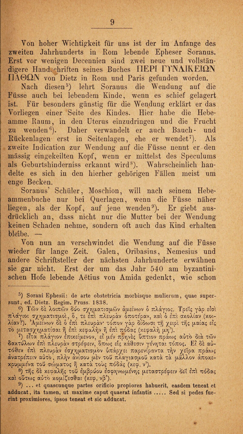 Von hoher Wichtigkeit für uns ist der im Anfänge des zweiten Jahrhunderts in Rom lebende Epheser Soranus. Erst vor wenigen Decennien sind zwei neue und vollstän¬ digere Handschriften seines Buches I1EP! FTNAIKEION IJÄ0QN von Dietz in Rom und Paris gefunden worden. Nach diesen5) lehrt Sorauus die Wendung auf die Füsse auch bei lebendem Kinde, wenn es schief gelagert ist. Für besonders günstig für die Wendung erklärt er das Vorliegen einer Seite des Kindes. Hier habe die Hebe- amme Raum, in den Uterus einzudringen und die Frucht zu wenden6). Daher verwandelt er auch Bauch- und Rückenlagen erst in Seitenlagen, ehe er wendet7). Als zweite Indication zur Wendung auf die Füsse nennt er den mässig eingekeilten Kopf, wenn er mittelst des Speculums als Geburtshinderniss erkannt wird8). Wahrscheinlich han¬ delte es sich in den hierher gehörigen Fällen meist um enge Becken. Soranus’ Schüler, Moschion, will nach seinem Hebe- ammenbuche nur bei Querlagen, wenn die Füsse näher liegen, als der Kopf, auf jene wenden9). Er giebt aus¬ drücklich an, dass nicht nur die Mutter bei der Wendung keinen Schaden nehme, sondern oft auch das Kind erhalten bleibe. — Von nun an verschwindet die Wendung auf die Füsse wieder für lange Zeit. Galen, Oribasius, Nemesius und andere Schriftsteller der nächsten Jahrhunderte erwähnen sie gar nicht. Erst der um das Jahr 540 am byzantini¬ schen Hofe lebende Aetius von Amida gedenkt, wie schon 5) Sorani Epbesii: de arte obstetricia morbisque mulierum, quae super- sunt, ed. Dietz. Regim. Pruss. 1838. 8) Tcov 8s XoittuW ouo ay7]piatia(j.d>v ap.£ivwv o TiXayioc. Tpst; yap sia'i TtXayiot ayriij.attaij.ot, o, x£ Itci uXeupav oTtoxspav, xai o irc\ crxoXiav (xoc- Atavr). Ap.£ivwv öe o erut TtXsupav* xojtov yap Siowai X7) ysipi X7j; p.aia; et; x'o p.£xaa^_rjp.ax''aat 7) iiz\ xs^aX^v 7) £~\ :180a; (x£cpaXrj pur]’). 7) sixa TüXaytov s7uxsip.svov, ei p.£V Txp-jqvs^ Ö7rxiov 7ipaiL>; auxo 81a xwv oaxxuXwv sTci nXsupav axpscpsiv, oicm; et; xadsaiv yev7]xai xo^o;. Ei 8e au- xoftsv in\ TcXsupav eay7]pt.axiapibv urcap^si 7capsv(pavxa X7jv yfipa ^paw; avaxpebssiv auxo, 7rXrjV aviaou p.ev xou 7iXayiaap.ou xaxa xa piaXXov caroxs- xpup.p.£va xou aib[J.axo; 7) xaxa xou; 7c88ä; (xecp. v’). 8) xq; 8s x£cpaX% xou epißpoou ea<p7]vwfj.s'v7]; p.exaaxps^siv 8si in\i -n:68a; xai oöxtn; auxo xopu^satlai (xscp. vß’)- 9) ... et quascunque partes orificio propiores habuerit, easdem teneat et adducat, ita tarnen, ut maxime caput quaerat infantis. Sed si pedes fue- rint proximiores, ipsos teneat et sic adducat. «C