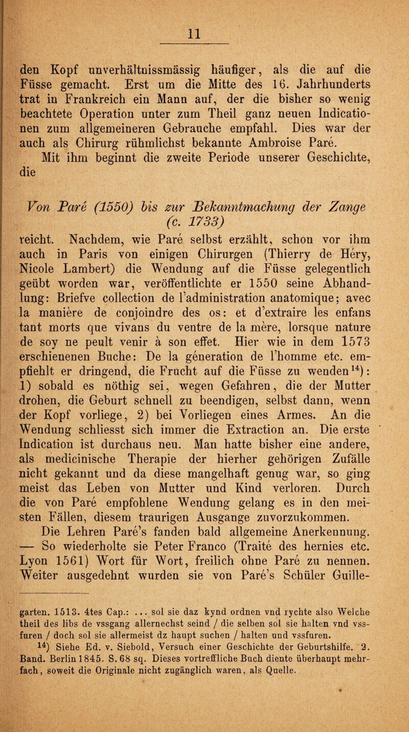 den Kopf unverhältnissmässig häufiger, als die auf die Füsse gemacht. Erst um die Mitte des 16. Jahrhunderts trat in Frankreich ein Mann auf, der die bisher so wenig beachtete Operation unter zum Theil ganz neuen Indicatio- nen zum allgemeineren Gebrauche empfahl. Dies war der auch als Chirurg rühmlichst bekannte Ambroise Pare. Mit ihm beginnt die zweite Periode unserer Geschichte, die Von Pare (1550) bis zur Bekanntmachung der Zange (c. 1733) reicht. Nachdem, wie Pare selbst erzählt, schon vor ihm auch in Paris von einigen Chirurgen (Thierry de Hery, Nicole Lambert) die Wendung auf die Füsse gelegentlich geübt worden war, veröffentlichte er 1550 seine Abhand¬ lung: Briefve collection de Fadministration anatomique; avec la maniere de conjoindre des os: et d’extraire les enfans tant morts que vivans du ventre de la rnere, lorsque nature de soy ne peult venir ä son effet. Hier wie in dem 1573 erschienenen Buche: De la generation de Fhomme etc. em¬ pfiehlt er dringend, die Frucht auf die Füsse zu wenden14): 1) sobald es nöthig sei, wegen Gefahren, die der Mutter drohen, die Geburt schnell zu beendigen, selbst dann, wenn der Kopf vorliege, 2) bei Vorliegen eines Armes. An die Wendung schliesst sich immer die Extraction an. Die erste Indication ist durchaus neu. Man hatte bisher eine andere, als medicinische Therapie der hierher gehörigen Zufälle nicht gekannt und da diese mangelhaft genug war, so ging meist das Leben von Mutter und Kind verloren. Durch die von Pare empfohlene Wendung gelang es in den mei¬ sten Fällen, diesem traurigen Ausgange zuvorzukommen. Die Lehren Pare’s fanden bald allgemeine Anerkennung. — So wiederholte sie Peter Franco (Traite des hernies etc. Lyon 1561) Wort für Wort, freilich ohne Pare zu nennen. Weiter ausgedehnt wurden sie von Pare’s Schüler Guille- garten. 1513. 4tes Cap.: ... sol sie daz kynd ordnen vnd rychte also Weiche theil des libs de vssgang allernechst seind / die selben sol sie halten vnd vss- fnren / doch sol sie allermeist dz haupt suchen / halten und vssfuren. 14) Siehe Ed. v. Siebold, Versuch einer Geschichte der Geburtshilfe. 2. Band. Berlin 1845. S.68 sq. Dieses vortreffliche Buch diente überhaupt mehr¬ fach, soweit die Originale nicht zugänglich waren, als Quelle.