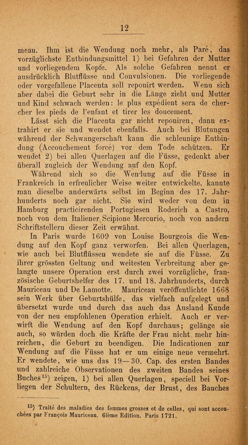 meau. Ihm ist die Wendung noch mehr, als Pare, das vorzüglichste Entbindungsmittel 1) bei Gefahren der Mutter und vorliegendem Kopfe. Als solche Gefahren nennt er ausdrücklich Blutflüsse und Convulsionen. Die vorliegende oder vorgefallene Placenta soll reponirt werden. Wenn sich aber dabei die Geburt sehr in die Länge zieht und Mutter und Kind schwach werden: le plus expedient sera de cher- cher les pieds de Penfant et tirer les doucement. Lässt sich die Placenta gar nicht reponiren, dann ex- trahirt er sie und wendet ebenfalls. Auch bei Blutungen während der Schwangerschaft kann die schleunige Entbin¬ dung (Accouchement force) vor dem Tode schützen. Er wendet 2) bei allen Querlagen auf die Füsse, gedenkt aber überall zugleich der Wendung auf den Kopf. Während sich so die Wendung auf die Füsse in Frankreich in erfreulicher Weise weiter entwickelte, kannte man dieselbe anderwärts selbst im Beginn des 17. Jahr¬ hunderts noch gar nicht. Sie wird weder von dem in Hamburg practicirenden Portugiesen Roderich a Castro, noch von dem Italiener Scipione Mercurio, noch von andern Schriftstellern dieser Zeit erwähnt. In Paris wurde 1609 von Louise Bourgeois die Wen¬ dung auf den Kopf ganz verworfen. Bei allen Querlagen, wie auch bei Blutflüssen wendete sie auf die Füsse. Zu ihrer grössten Geltung und weitesten Verbreitung aber ge¬ langte unsere Operation erst durch zwei vorzügliche, fran¬ zösische Geburtshelfer des 17. und 18. Jahrhunderts, durch Mauriceau und De Lamotte. Mauriceau veröffentlichte 1668 sein Werk über Geburtshülfe, das vielfach aufgelegt und übersetzt wurde und durch das auch das Ausland Kunde von der neu empfohlenen Operation erhielt. Auch er ver¬ wirft die Wendung auf den Kopf durchaus; gelänge sie auch, so würden doch die Kräfte der Frau nicht mehr hin¬ reichen, die Geburt zu beendigen. Die Indicationen zur Wendung auf die Füsse hat er um einige neue vermehrt. Er wendete, wie uns das 19—30. Cap. des ersten Bandes und zahlreiche Observationen des zweiten Bandes seines Buches15) zeigen, 1) bei allen Querlagen, speciell bei Vor¬ liegen der Schultern, des Rückens, der Brust, des Bauches 15) Traite des maladies des femmes grosses et de celles, qui sont accou- chees par Francois Mauriceau. 6ieme Edition. Paris 1721.