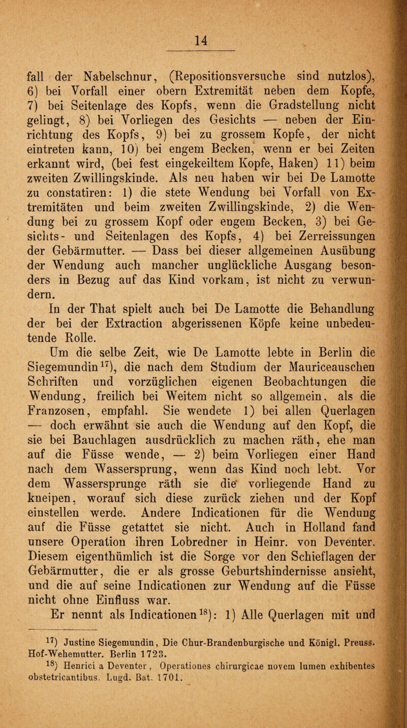 fall der Nabelschnur, (Repositionsversuche sind nutzlos), 6) bei Vorfall einer obern Extremität neben dem Kopfe, 7) bei Seitenlage des Kopfs, wenn die Gradstellung nicht gelingt, 8) bei Vorliegen des Gesichts — neben der Ein¬ richtung des Kopfs, 9) bei zu grossem Kopfe, der nicht eintreten kann, 10) bei engem Becken, wenn er bei Zeiten erkannt wird, (bei fest eingekeiltem Kopfe, Haken) 11) beim zweiten Zwillingskinde. Als neu haben wir bei De Lamotte zu constatiren: 1) die stete Wendung bei Vorfall von Ex¬ tremitäten und beim zweiten Zwillingskinde, 2) die Wen¬ dung bei zu grossem Kopf oder engem Becken, 3) bei Ge¬ sichts- und Seitenlagen des Kopfs, 4) bei Zerreissungen der Gebärmutter. — Dass bei dieser allgemeinen Ausübung der Wendung auch mancher unglückliche Ausgang beson¬ ders in Bezug auf das Kind vorkam, ist nicht zu verwun¬ dern. In der That spielt auch bei De Lamotte die Behandlung der bei der Extraction abgerissenen Köpfe keine unbedeu¬ tende Rolle. Um die selbe Zeit, wie De Lamotte lebte in Berlin die Siegemundin17), die nach dem Studium der Mauriceauschen Schriften und vorzüglichen eigenen Beobachtungen die Wendung, freilich bei Weitem nicht so allgemein, als die Franzosen, empfahl. Sie wendete 1) bei allen Querlagen — doch erwähnt sie auch die Wendung auf den Kopf, die sie bei Bauchlagen ausdrücklich zu machen räth, ehe man auf die Füsse wende, — 2) beim Vorliegen einer Hand nach dem Wassersprung, wenn das Kind noch lebt. Vor dem Wassersprunge räth sie die' vorliegende Hand zu kneipen, worauf sich diese zurück ziehen und der Kopf einstellen werde. Andere Indicationen für die Wendung auf die Füsse getattet sie nicht. Auch in Holland fand unsere Operation ihren Lobredner in Heinr. von Deventer. Diesem eigenthümlich ist die Sorge vor den Schieflagen der Gebärmutter, die er als grosse Geburtshindernisse ansieht, und die auf seine Indicationen zur Wendung auf die Füsse nicht ohne Einfluss war. Er nennt als Indicationen18): 1) Alle Querlagen mit und 17) Justine Siegemundin, Die Chur-Brandenburgische und Königl. Preuss. Hof-Wehemutter. Berlin 1723. 18) Henrici a Deventer, Operationes chirurgicae novern lumen exhibentes obstetricantibus. Lugd. Bat, 1701.