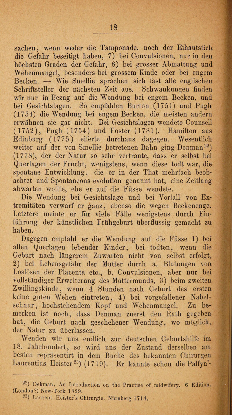 Sachen, wenn weder die Tamponade, noch der Eihautstich die Gefahr beseitigt haben, 7) bei Convulsionen, nur in den höchsten Graden der Gefahr, 8) bei grosser Abmattung und Wehenmangel, besonders bei grossem Kinde oder bei engem Becken. — Wie Smellie sprachen sich fast alle englischen Schriftsteller der nächsten Zeit aus. Schwankungen finden wir nur in Bezug auf die Wendung bei engem Becken, und bei Gesichtslagen. So empfahlen Burton (1751) und Pugh (1754) die Wendung bei engem Becken, die meisten andern erwähnen sie gar nicht. Bei Gesichtslagen wendete Counsell (1752), Pugh (1754) und Foster (1781). Hamilton aus Edinburg (1775) eiferte durchaus dagegen. Wesentlich weiter auf der von Smellie .betretenen Bahn ging Denman22) (1778), der der Natur so sehr vertraute, dass er selbst bei Querlagen der Frucht, wenigstens, wenn diese todt war, die spontane Entwicklung, die er in der That mehrfach beob¬ achtet und Spontaneons evolution genannt hat, eine Zeitiang abwarten wollte, ehe er auf die Füsse wendete. Die Wendung bei Gesichtslage und bei Vorfall von Ex¬ tremitäten verwarf er ganz, ebenso die wegen Beckenenge. Letztere meinte er für viele Fälle wenigstens durch Ein¬ führung der künstlichen Frühgeburt überflüssig gemacht zu haben. Dagegen empfahl er die Wendung auf die Füsse 1) bei allen Querlagen lebender Kinder, bei todten, wenn die Geburt nach längerem Zuwarten nicht von selbst erfolgt, 2) bei Lebensgefahr der Mutter durch a. Blutungen von Loslösen der Placenta etc., b. Convulsionen, aber nur bei vollständiger Erweiterung des Muttermunds, 3) beim zweiten Zwillingskinde, wenn 4 Stunden nach Geburt des ersten keine guten Wehen eintreten, 4) bei vorgefallener Nabel¬ schnur, hochstehendem Kopf und Wehenmangel. Zu be¬ merken ist noch, dass Denman zuerst den Rath gegeben hat, die Geburt nach geschehener Wendung, wro möglich, der Natur zu überlassen. Wenden wir uns endlich zur deutschen Geburtshilfe im 18. Jahrhundert, so wird uns der Zustand derselben am besten repräsentirt in dem Buche des bekannten Chirurgen Laurentius Heister23) (1719). Er kannte schon die Palfyn’- 22) Dekman, An Introduction on the Practise of midwifery. 6 Edition. (London?) New-Tork 1829. 23) Laurent. Heister’s Chirurgie. Nürnberg 1714.