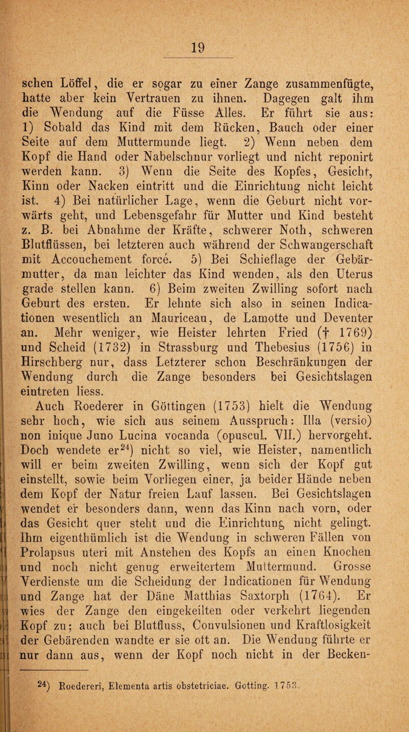 sehen Löffel, die er sogar zu einer Zange zusammenfügte, hatte aber kein Vertrauen zu ihnen. Dagegen galt ihm die Wendung auf die Füsse Alles. Er führt sie aus: 1) Sobald das Kind mit dem Kücken, Bauch oder einer Seite auf dem Muttermunde liegt. 2) Wenn neben dem Kopf die Hand oder Nabelschnur vorliegt und nicht reponirt werden kann. 3) Wenn die Seite des Kopfes, Gesicht, Kinn oder Nacken eintritt und die Einrichtung nicht leicht ist. 4) Bei natürlicher Lage, wenn die Geburt nicht vor¬ wärts geht, und Lebensgefahr für Mutter und Kind besteht z. B. bei Abnahme der Kräfte, schwerer Noth, schweren Blutflüssen, bei letzteren auch während der Schwangerschaft mit Accouchement force. 5) Bei Schieflage der Gebär¬ mutter, da man leichter das Kind wenden, als den Uterus grade stellen kann. 6) Beim zweiten Zwilling sofort nach Geburt des ersten. Er lehnte sich also in seinen Indica- tionen wesentlich au Mauriceau, de Lamotte und Deventer an. Mehr weniger, wie Heister lehrten Fried (f 1769) und Scheid (1732) in Strassburg und Thebesius (1756) in Hirschberg nur, dass Letzterer schon Beschränkungen der Wendung durch die Zange besonders bei Gesichtslagen eintreten liess. Auch Koederer in Göttingen (1753) hielt die Wendung sehr hoch, wie sich aus seinem Ausspruch: lila (versio) non inique Juno Lucina vocanda (opuscul. VII.) hervorgeht. Doch wendete er24) nicht so viel, wie Heister, namentlich will er beim zweiten Zwilling, wenn sich der Kopf gut einstellt, sowie beim Vorliegen einer, ja beider Hände neben dem Kopf der Natur freien Lauf lassen. Bei Gesichtslagen wendet er besonders dann, wenn das Kinn nach vorn, oder das Gesicht quer steht und die Einrichtung nicht gelingt. Ihm eigenthümlich ist die Wendung in schweren Fällen von Prolapsus uteri mit Anstehen des Kopfs an einen Knochen und noch nicht genug erweitertem Muttermund. Grosse Verdienste um die Scheidung der Indicationen für Wendung und Zange hat der Däne Matthias Saxtorph (1764). Er wies der Zange den eingekeilten oder verkehrt liegenden Kopf zu; auch bei Blutfluss, Convulsionen und Kraftlosigkeit der Gebärenden wandte er sie ott an. Die Wendung führte er nur dann aus, wenn der Kopf noch nicht in der Becken- 24) Roedereri, Elementa artis obstetriciae. Gotting. 1758. r ' ■ * ) -•■', i 1 .'■■■ ‘