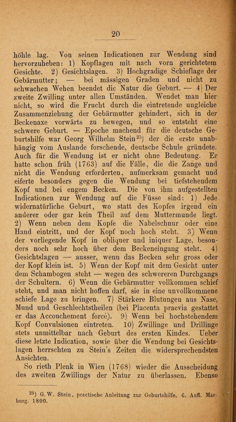 hölile lag. Von seinen Indicationen zur Wendung sind hervorzuheben: l) Kopflagen mit nach vorn gerichtetem Gesichte. 2) Gesichtslagen. 3) Hochgradige Schieflage der Gebärmutter; — bei massigen Graden und nicht zu schwachen Wehen beendet die Natur die Geburt. — 4) Der zweite Zwilling unter allen Umständen. Wendet man hier nicht, so wird die Frucht durch die eintretende ungleiche Zusammenziehung der Gebärmutter gehindert, sich in der Beckenaxe vorwärts zu bewegen, und so entsteht eine schwere Geburt. — Epoche machend für die deutsche Ge¬ burtshilfe war Georg Wilhelm Stein25) der die erste unab¬ hängig vom Auslande forschende, deutsche Schule gründete. Auch für die Wendung ist er nicht ohne Bedeutung. Er hatte schon früh (1763) auf die Fälle, die die Zange und nicht die Wendung erforderten, aufmerksam gemacht und eiferte besonders gegen die Wendung bei tiefstehendem Kopf und bei engem Becken. Die von ihm aufgestellten Indicationen zur Wendung auf die Füsse sind: 1) Jede widernatürliche Geburt, wo statt des Kopfes irgend ein anderer oder gar kein Theil auf dem Muttermunde liegt. 2) Wenn neben dem Kopfe die Nabelschnur oder eine Hand eintritt, und der Kopf noch hoch steht. 3) Wenn der vorliegende Kopf in obliquer und iniquer Lage, beson¬ ders noch sehr hoch über dem Beckeneingang steht. 4) Gesichtslagen — ausser, wenn das Becken sehr gross oder der Kopf klein ist. 5) Wenn der Kopf mit dem Gesicht unter dem Schambogen steht — wegen des schwereren Durchgangs der Schultern. 6) Wenn die Gebärmutter vollkommen schief steht, und man nicht hoffen darf, sie in eine unvollkommene schiefe Lage zu bringen. 7) Stärkere Blutungen aus Nase, Mund und Geschlechtstheilen (bei Placenta praevia gestattet er das Accouchement force). 9) Wenn bei hochstehendem Kopf Convulsionen eintreten. 10) Zwillinge und Drillinge stets unmittelbar nach Geburt des ersten Kindes. Ueber diese letzte Indication, sowie über die Wendung bei Gesichts¬ lagen herrschten zu Stein’s Zeiten die widersprechendsten Ansichten. So rieth Plenk in Wien (1768) wieder die Ausscheidung des zweiten Zwillings der Natur zu überlassen. Ebenso 25) G. W. Stein, pvactische Anleitung zur Geburtshilfe. 6. Aufl. Mar¬ burg. 1800.