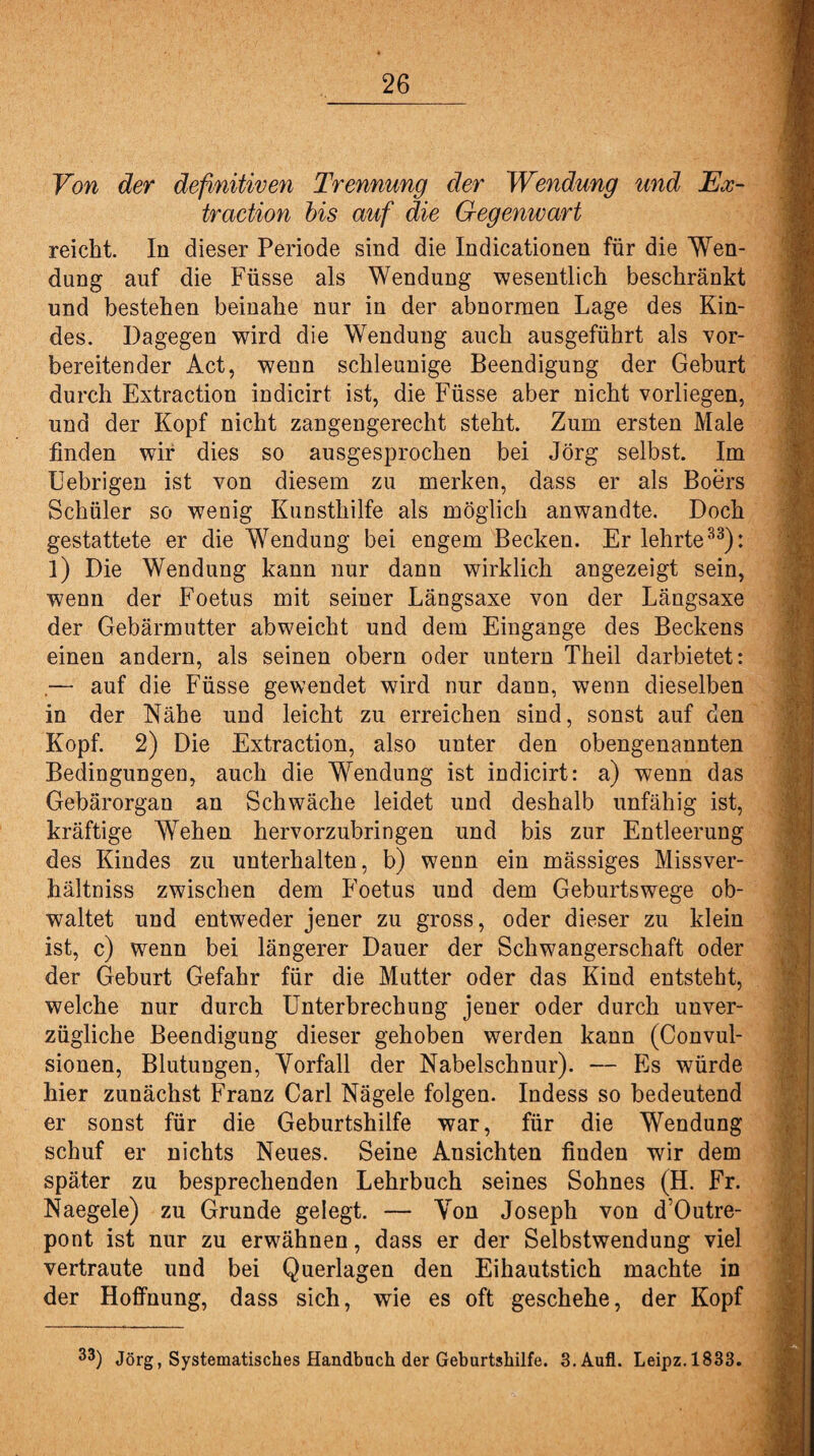 Von der definitiven Trennung der Wendung und Ex¬ traction bis auf die Gegenwart reicht. In dieser Periode sind die Indicationen für die Wen¬ dung auf die Füsse als Wendung wesentlich beschränkt und bestehen beinahe nur in der abnormen Lage des Kin¬ des. Dagegen wird die Wendung auch ausgeführt als vor¬ bereitender Act, wenn schleunige Beendigung der Geburt durch Extraction indicirt ist, die Füsse aber nicht vorliegen, und der Kopf nicht zangengerecht steht. Zum ersten Male finden wir dies so ausgesprochen bei Jörg selbst. Im Uebrigen ist von diesem zu merken, dass er als Boers Schüler so wenig Kunsthilfe als möglich anwandte. Doch gestattete er die Wendung bei engem Becken. Er lehrte33): l) Die Wendung kann nur dann wirklich angezeigt sein, wenn der Foetus mit seiner Längsaxe von der Längsaxe der Gebärmutter abweicht und dem Eingänge des Beckens einen andern, als seinen obern oder untern Theil darbietet: .— auf die Füsse gewendet wird nur dann, wenn dieselben in der Nähe und leicht zu erreichen sind, sonst auf den Kopf. 2) Die Extraction, also unter den obengenannten Bedingungen, auch die Wendung ist indicirt: a) wenn das Gebärorgan an Schwäche leidet und deshalb unfähig ist, kräftige Wehen hervorzubringen und bis zur Entleerung des Kindes zu unterhalten, b) wenn ein mässiges Missver- hältniss zwischen dem Foetus und dem Geburtswege ob¬ waltet und entweder jener zu gross, oder dieser zu klein ist, c) wenn bei längerer Dauer der Schwangerschaft oder der Geburt Gefahr für die Mutter oder das Kind entsteht, welche nur durch Unterbrechung jener oder durch unver¬ zügliche Beendigung dieser gehoben werden kann (Convul- sionen, Blutungen, Vorfall der Nabelschnur). — Es würde hier zunächst Franz Carl Nägele folgen. Indess so bedeutend er sonst für die Geburtshilfe war, für die Wendung schuf er nichts Neues. Seine Ansichten finden wir dem später zu besprechenden Lehrbuch seines Sohnes (H. Fr. Naegele) zu Grunde gelegt. — Von Joseph von d’Outre- pont ist nur zu erwähnen, dass er der Selbstwendung viel vertraute und bei Querlagen den Eihautstich machte in der Hoffnung, dass sich, wie es oft geschehe, der Kopf 33) Jörg, Systematisches Handbuch der Geburtshilfe. 3.Aufl. Leipz.1833.