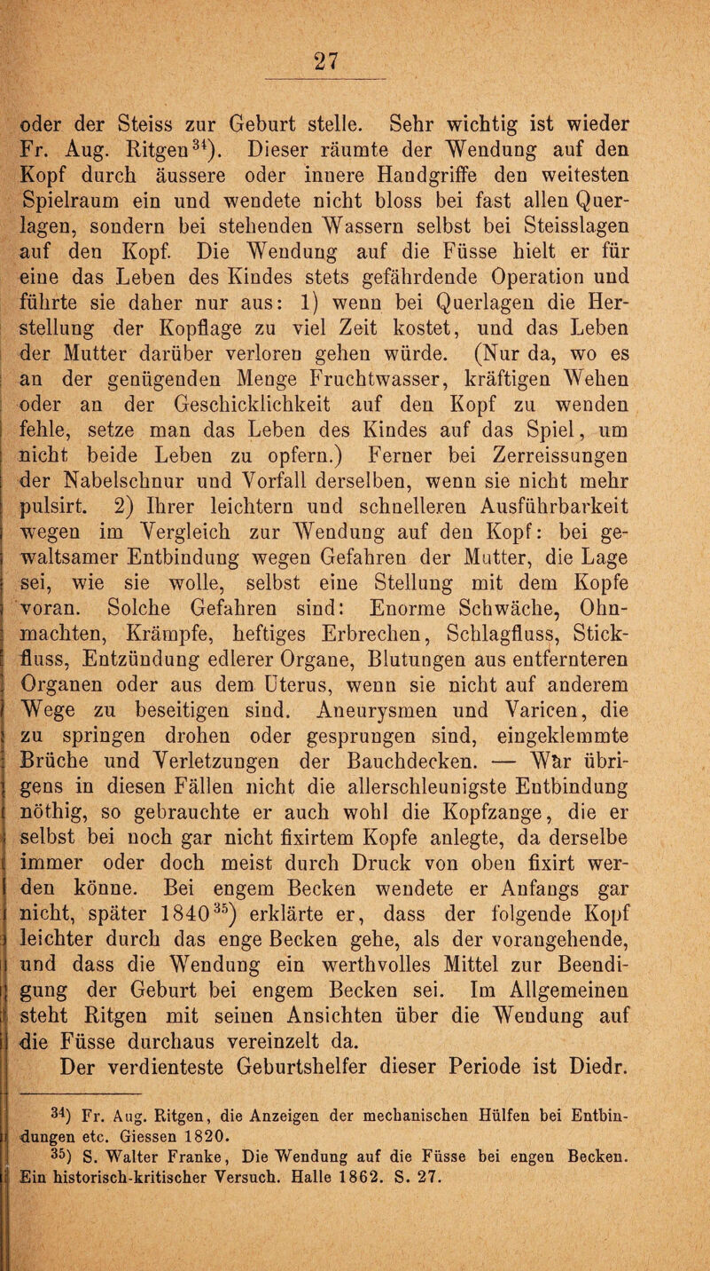oder der Steiss zur Geburt stelle. Sehr wichtig ist wieder Fr. Aug. Ritgen34). Dieser räumte der Wendung auf den Kopf durch äussere oder innere Handgriffe den weitesten Spielraum ein und wendete nicht bloss bei fast allen Quer¬ lagen, sondern bei stehenden Wassern selbst bei Steisslagen auf den Kopf. Die Wendung auf die Füsse hielt er für eine das Leben des Kindes stets gefährdende Operation und führte sie daher nur aus: 1) wenn bei Querlagen die Her¬ stellung der Kopflage zu viel Zeit kostet, und das Leben der Mutter darüber verloren gehen würde. (Nur da, wo es an der genügenden Menge Fruchtwasser, kräftigen Wehen oder an der Geschicklichkeit auf den Kopf zu wenden fehle, setze man das Leben des Kindes auf das Spiel, um : nicht beide Leben zu opfern.) Ferner bei Zerreissungen der Nabelschnur und Vorfall derselben, wenn sie nicht mehr pulsirt. 2) Ihrer leichtern und schnelleren Ausführbarkeit j wegen im Vergleich zur Wendung auf den Kopf: bei ge- j waltsamer Entbindung wegen Gefahren der Mutter, die Lage i sei, wie sie wolle, selbst eine Stellung mit dem Kopfe j voran. Solche Gefahren sind: Enorme Schwäche, Ohn- • machten, Krämpfe, heftiges Erbrechen, Schlagfluss, Stick- : fluss, Entzündung edlerer Organe, Blutungen aus entfernteren j Organen oder aus dem Uterus, wenn sie nicht auf anderem 1 Wege zu beseitigen sind. Aneurysmen und Varicen, die i zu springen drohen oder gesprungen sind, eingeklemmte Brüche und Verletzungen der Bauchdecken. — Wär übri- I gens in diesen Fällen nicht die allerschleunigste Entbindung ( nöthig, so gebrauchte er auch wohl die Kopfzange, die er j selbst bei noch gar nicht fixirtem Kopfe anlegte, da derselbe i! immer oder doch meist durch Druck von oben fixirt wer- I den könne. Bei engem Becken wendete er Anfangs gar i nicht, später 184035) erklärte er, dass der folgende Kopf | leichter durch das enge Becken gehe, als der vorangehende, [ und dass die Wendung ein werthvolles Mittel zur Beendi- i gung der Geburt bei engem Becken sei. Im Allgemeinen i steht Ritgen mit seinen Ansichten über die Wendung auf i die Füsse durchaus vereinzelt da. Der verdienteste Geburtshelfer dieser Periode ist Diedr. 3*) Fr. Aug. Ritgen, die Anzeigen der mechanischen Hülfen bei Entbin- I düngen etc. Giessen 1820. 35) S. Walter Franke, Die Wendung auf die Füsse bei engen Becken. Ein historisch-kritischer Versuch. Halle 1862. S. 27.