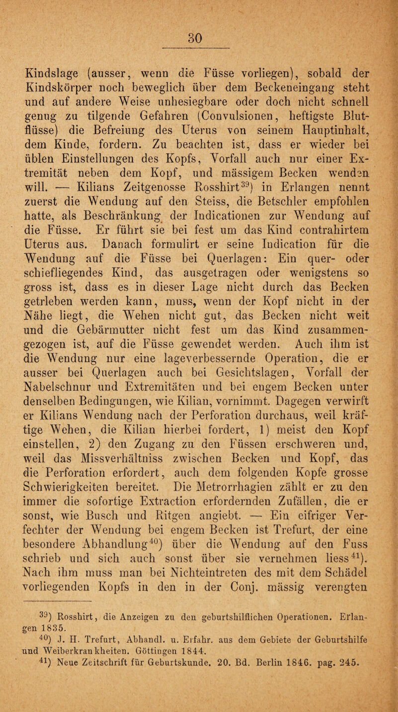 Kindslage (ausser, wenn die Füsse vorliegen), sobald der Kindskörper noch beweglich über dem Beckeneingang steht und auf andere Weise unbesiegbare oder doch nicht schnell genug zu tilgende Gefahren (Convulsionen, heftigste Blut¬ flüsse) die Befreiung des Uterus von seinem Hauptinhalt, dem Kinde, fordern. Zu beachten ist, dass er wieder bei üblen Einstellungen des Kopfs, Yorfall auch nur einer Ex¬ tremität neben dem Kopf, und massigem Becken wenden will. •— Kilians Zeitgenosse Rosshirt39) in Erlangen nennt zuerst die Wendung auf den Steäss, die Betschier empfohlen hatte, als Beschränkung der Indicationen zur Wendung auf die Füsse. Er führt sie bei fest um das Kind contrahirtem Uterus aus. Danach formulirt er seine ludication für die Wendung auf die Füsse bei Querlagen: Ein quer- oder schiefliegendes Kind, das ausgetragen oder wenigstens so gross ist, dass es in dieser Lage nicht durch das Becken getrieben werden kann, muss, wenn der Kopf nicht in der Nähe liegt, die Wehen nicht gut, das Becken nicht weit und die Gebärmutter nicht fest um das Kind zusammen¬ gezogen ist, auf die Füsse gewendet werden. Auch ihm ist die Wendung nur eine lageverbessernde Operation, die er ausser bei Querlagen auch bei Gesichtslagen, Yorfall der Nabelschnur und Extremitäten und bei engem Becken unter denselben Bedingungen, wie Kilian, vornimmt. Dagegen verwirft er Kilians Wendung nach der Perforation durchaus, weil kräf¬ tige Wehen, die Kilian hierbei fordert, 1) meist den Kopf einstellen, 2) den Zugang zu den Füssen erschweren und, weil das Missverhältniss zwischen Becken und Kopf, das die Perforation erfordert, auch dem folgenden Kopfe grosse Schwierigkeiten bereitet. Die Metrorrhagien zählt er zu den immer die sofortige Extraction erfordernden Zufällen, die er sonst, wie Busch und Ritgen angiebt. — Ein eifriger Ver¬ fechter der Wendung bei engem Becken ist Trefurt, der eine besondere Abhandlung40) über die Wendung auf den Fuss schrieb und sich auch sonst über sie vernehmen liess41). Nach ihm muss man bei Nichteintreten des mit dem Schädel vorliegenden Kopfs in den in der Conj. mässig verengten 39) Rosshirt, die Anzeigen zu den geburtshilflichen Operationen. Erlan¬ gen 1835. 40) J. H. Trefurt, Abhandl. u. Erfahr, aus dem Gebiete der Geburtshilfe und Weiberkrankheiten. Göttingen 1844. 41) Neue Zeitschrift für Geburtskunde. 20. Bd. Berlin 1846. pag. 245.