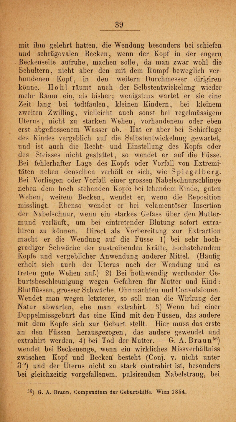 mit ihm gelehrt hatten, die Wendung besonders bei schiefen und schrägovalen Becken, wenn der Kopf in der engern Beckenseite aufruhe, machen solle, da man zwar wohl die Schultern, nicht aber den mit dem Rumpf beweglich ver¬ bundenen Kopf, in den weitern Durchmesser dirigiren könne. Hohl räumt auch der Selbstentwickelung wieder mehr Raum ein, ais bisher; wenigstens wartet er sie eine Zeit lang bei todtfaulen, kleinen Kindern, bei kleinem zweiten Zwilling, vielleicht auch sonst bei regelmässigem Uterus, nicht zu starken Wehen, vorhandenem oder eben erst abgeflossenem Wasser ab. Hat er aber bei Schieflage des Kindes vergeblich auf die Selbstentwickelung gewartet, und ist auch die Recht- und Einstellung des Kopfs oder des Steisses nicht gestattet, so wendet er auf die Füsse. Bei fehlerhafter Lage des Kopfs oder Vorfall von Extremi¬ täten neben denselben verhält er sich, wie Spiegelberg. Bei Vorliegen oder Vorfall einer grossen Nabelschnurschlinge neben dem hoch stehenden Kopfe bei lebendem Kinde, guten Weben, weitem Becken, wendet er, wenn die Reposition misslingt. Ebenso wendet er bei velamentöser Insertion der Nabelschnur, wenn ein starkes Gefäss über den Mutter¬ mund verläuft, um bei ein tretender Blutung sofort extra- hiren zu können. Direct als Vorbereitung zur Extraction macht er die Wendung auf die Füsse 1) bei sehr hoch¬ gradiger Schwäche der austreibenden Kräfte, hochstehendem Kopfe und vergeblicher Anwendung anderer Mittel. (Häufig erholt sich auch der Uterus nach der Wendung und es treten gute Wehen auf.) 2) Bei ’nothwendig werdender Ge¬ burtsbeschleunigung wegen Gefahren für Mutter und Kind: Blutflüssen, grosser Schwäche, Ohnmächten und Convulsionen. Wendet man wegen letzterer, so soll man die Wirkung der Natur ab warten, ehe man extrahirt. 3) Wenn bei einer Doppelmissgeburt das eine Kind mit den Füssen, das andere mit dem Kopfe sich zur Geburt stellt. Hier muss das erste an den Füssen herausgezogen, das andere gewendet und extrahirt werden, 4) bei Tod der Mutter. — G. A. Braun56) wendet bei Beckenenge, wenn ein wirkliches Missverhältniss zwischen Kopf und Becken besteht (Conj. v. nicht unter 3) und der Uterus nicht zu stark contrahirt ist, besonders bei gleichzeitig vorgefallenem, pulsirendem Nabelstrang, bei fj6) G. A. Braun, Compendium der Geburtshilfe. Wien 1854.