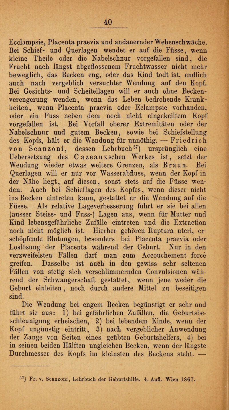 Ecclampsie, Placenta praevia und andauernder Wehenschwäche. Bei Schief- und Querlagen wendet er auf die Füsse, wenn kleine Theile oder die Nabelschnur vorgefallen sind, die Frucht nach längst abgeflossenem Fruchtwasser nicht mehr beweglich, das Becken eng, oder das Kind todt ist, endlich auch nach vergeblich versuchter Wendung auf den Kopf. Bei Gesichts- und Scheitellagen will er auch ohne Becken¬ verengerung wenden, wenn das Leben bedrohende Krank¬ heiten, wenn Placenta praevia oder Eclampsie vorhanden, oder ein Fuss neben dem noch nicht eingekeiltem Kopf vorgefallen ist. Bei Vorfall oberer Extremitäten oder der Nabelschnur und gutem Becken, sowie bei Schiefstellung des Kopfs, hält er die Wendung für unnöthig. — Friedrich von Scanzoni, dessen Lehrbuch57) ursprünglich eine Uebersetzung des Cazeaux sehen Werkes ist, setzt der Wendung wieder etwas weitere Grenzen, als Braun. Bei Querlagen will er nur vor Wasserabfluss, wenn der Kopf in der Nähe liegt, auf diesen, sonst stets auf die Füsse wen¬ den. Auch bei Schieflagen des Kopfes, wenn dieser nicht ins Becken eintreten kann, gestattet er die Wendung auf die Füsse. Als relative Lageverbesserung führt er sie bei allen (ausser Steiss- und Fuss-) Lagen aus, wenn für Mutter und Kind lebensgefährliche Zufälle eintreten und die Extraction noch nicht möglich ist. Hierher gehören Ruptura uteri, er¬ schöpfende Blutungen, besonders bei Placenta praevia oder Loslösung der Placenta während der Geburt. Nur in den verzweifelsten Fällen darf man zum Accouchement force greifen. Dasselbe ist auch in den gewiss sehr seltenen Fällen von stetig sich verschlimmernden Convulsionen wäh¬ rend der Schwangerschaft gestattet, wenn jene weder die Geburt einleiten, noch durch andere Mittel zu beseitigen sind. Die Wendung bei engem Becken begünstigt er sehr und führt sie aus: 1) bei gefährlichen Zufällen, die Geburtsbe¬ schleunigung erheischen, 2) bei lebendem Kinde, wenn der Kopf ungünstig eintritt, 3) nach vergeblicher Anwendung der Zange von Seiten eines geübten Geburtshelfers, 4) bei in seinen beiden Hälften ungleichen Becken, wenn der längste Durchmesser des Kopfs im kleinsten des Beckens steht. — 5<) Fr. v. Scanzoni, Lehrbuch der Geburtshilfe. 4. Auf. Wien 1867.