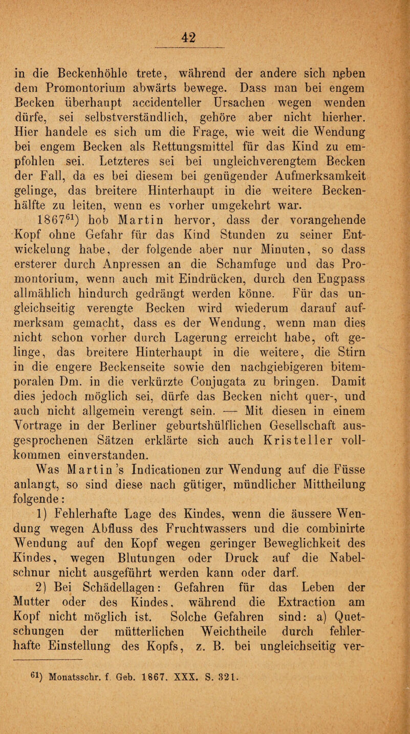in die Beckenhöhle trete, während der andere sich npben dem Promontorium abwärts bewege. Dass man bei engem Becken überhaupt accidenteller Ursachen wegen wenden dürfe, sei selbstverständlich, gehöre aber nicht hierher. Hier handele es sich um die Frage, wie weit die Wendung bei engem Becken als Rettungsmittel für das Kind zu em¬ pfohlen sei. Letzteres sei bei ungleichverengtem Becken der Fall, da es bei diesem bei genügender Aufmerksamkeit gelinge, das breitere Hinterhaupt in die weitere Becken¬ hälfte zu leiten, wenn es vorher umgekehrt war. 186761) hob Martin hervor, dass der vorangehende Kopf ohne Gefahr für das Kind Stunden zu seiner Ent¬ wickelung habe, der folgende aber nur Minuten, so dass ersterer durch Anpressen an die Schamfuge und das Pro¬ montorium, wenn auch mit Eindrücken, durch den Engpass allmählich hindurch gedrängt werden könne. Für das un¬ gleichseitig verengte Becken wird wiederum darauf auf¬ merksam gemacht, dass es der Wendung, wenn man dies nicht schon vorher durch Lagerung erreicht habe, oft ge¬ linge, das breitere Hinterhaupt in die weitere, die Stirn in die engere Beckenseite sowie den nachgiebigeren bitem- poralen Dm. in die verkürzte Conjugata zu bringen. Damit dies jedoch möglich sei, dürfe das Becken nicht quer-, und auch nicht allgemein verengt sein. — Mit diesen in einem Yortrage in der Berliner geburtshülflichen Gesellschaft aus¬ gesprochenen Sätzen erklärte sich auch Kriste 11er voll¬ kommen einverstanden. Was Martin’s Indicationen zur Wendung auf die Füsse aulangt, so sind diese nach gütiger, mündlicher Mittheilung folgende: 1) Fehlerhafte Lage des Kindes, wenn die äussere Wen¬ dung wegen Abfluss des Fruchtwassers und die combinirte Wendung auf den Kopf wegen geringer Beweglichkeit des Kindes, wegen Blutungen oder Druck auf die Nabel¬ schnur nicht ausgeführt werden kann oder darf. 2) Bei Schädellagen: Gefahren für das Leben der Mutter oder des Kindes, während die Extraction am Kopf nicht möglich ist. Solche Gefahren sind: a) Quet¬ schungen der mütterlichen Weichtheile durch fehler¬ hafte Einstellung des Kopfs, z. B. bei ungleichseitig ver- 61) Monatsschr. f. Geb. 1867. XXX. S. 32L.