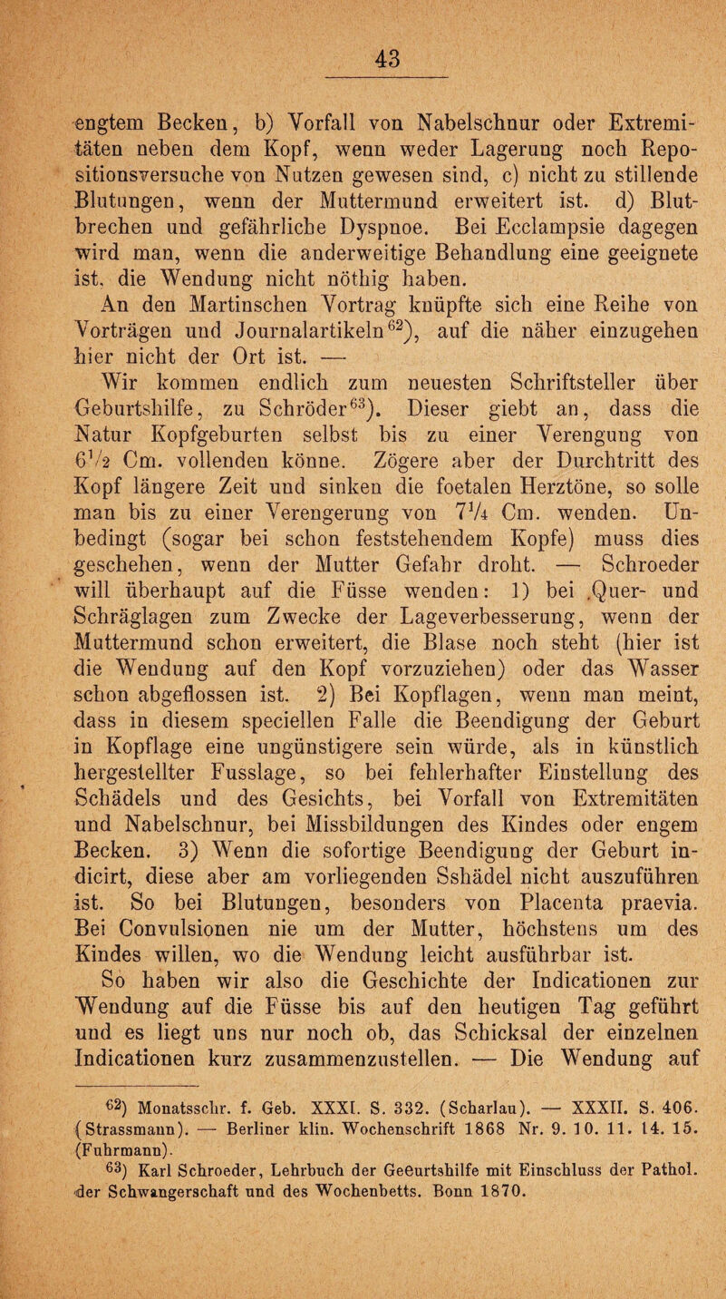 engtem Becken, b) Vorfall von Nabelschnur oder Extremi¬ täten neben dem Kopf, wenn weder Lagerung noch Repo¬ sitionsversuche von Nutzen gewesen sind, c) nicht zu stillende Blutungen, wenn der Muttermund erweitert ist. d) Blut¬ brechen und gefährliche Dyspnoe. Bei Ecclampsie dagegen wird man, wenn die anderweitige Behandlung eine geeignete ist. die Wendung nicht nöthig haben. An den Martinschen Vortrag knüpfte sich eine Reihe von Vorträgen und Journalartikeln62), auf die näher einzugehen hier nicht der Ort ist. — Wir kommen endlich zum neuesten Schriftsteller über Geburtshilfe, zu Schröder63). Dieser giebt an, dass die Natur Kopfgeburten selbst bis zu einer Verengung von 6 Vs Cm. vollenden könne. Zögere aber der Durchtritt des Kopf längere Zeit und sinken die foetalen Herztöne, so solle man bis zu einer Verengerung von Vk Cm. wenden. Un¬ bedingt (sogar bei schon feststehendem Kopfe) muss dies geschehen, wenn der Mutter Gefahr droht. — Schroeder will überhaupt auf die Füsse wenden: 1) bei .Quer- und Schräglagen zum Zwecke der Lageverbesserung, wenn der Muttermund schon erweitert, die Blase noch steht (hier ist die Wendung auf den Kopf vorzuziehen) oder das Wasser schon abgeflossen ist. 2) Bei Kopflagen, wenn man meint, dass in diesem speciellen Falle die Beendigung der Geburt in Kopflage eine ungünstigere sein würde, als in künstlich hergestellter Fusslage, so bei fehlerhafter Einstellung des Schädels und des Gesichts, bei Vorfall von Extremitäten und Nabelschnur, bei Missbildungen des Kindes oder engem Becken. 3) Wenn die sofortige Beendigung der Geburt in- dicirt, diese aber am vorliegenden Sshädel nicht auszuführen ist. So bei Blutungen, besonders von Placenta praevia. Bei Convulsionen nie um der Mutter, höchstens um des Kindes willen, wo die Wendung leicht ausführbar ist. So haben wir also die Geschichte der Indicationen zur Wendung auf die Füsse bis auf den heutigen Tag geführt und es liegt uns nur noch ob, das Schicksal der einzelnen Indicationen kurz zusammenzustellen. — Die Wendung auf 62) Monatsschr. f. Geb. XXXI. S. 332. (Scharlau). — XXXII. S. 406. (Strassmann). — Berliner klin. Wochenschrift 1868 Nr. 9. 10. 11. 14. 15. (Fuhrmann). 63) Karl Schroeder, Lehrbuch der Geeurtshilfe mit Einschluss der Pathol. der Schwangerschaft und des Wochenbetts. Bonn 1870.