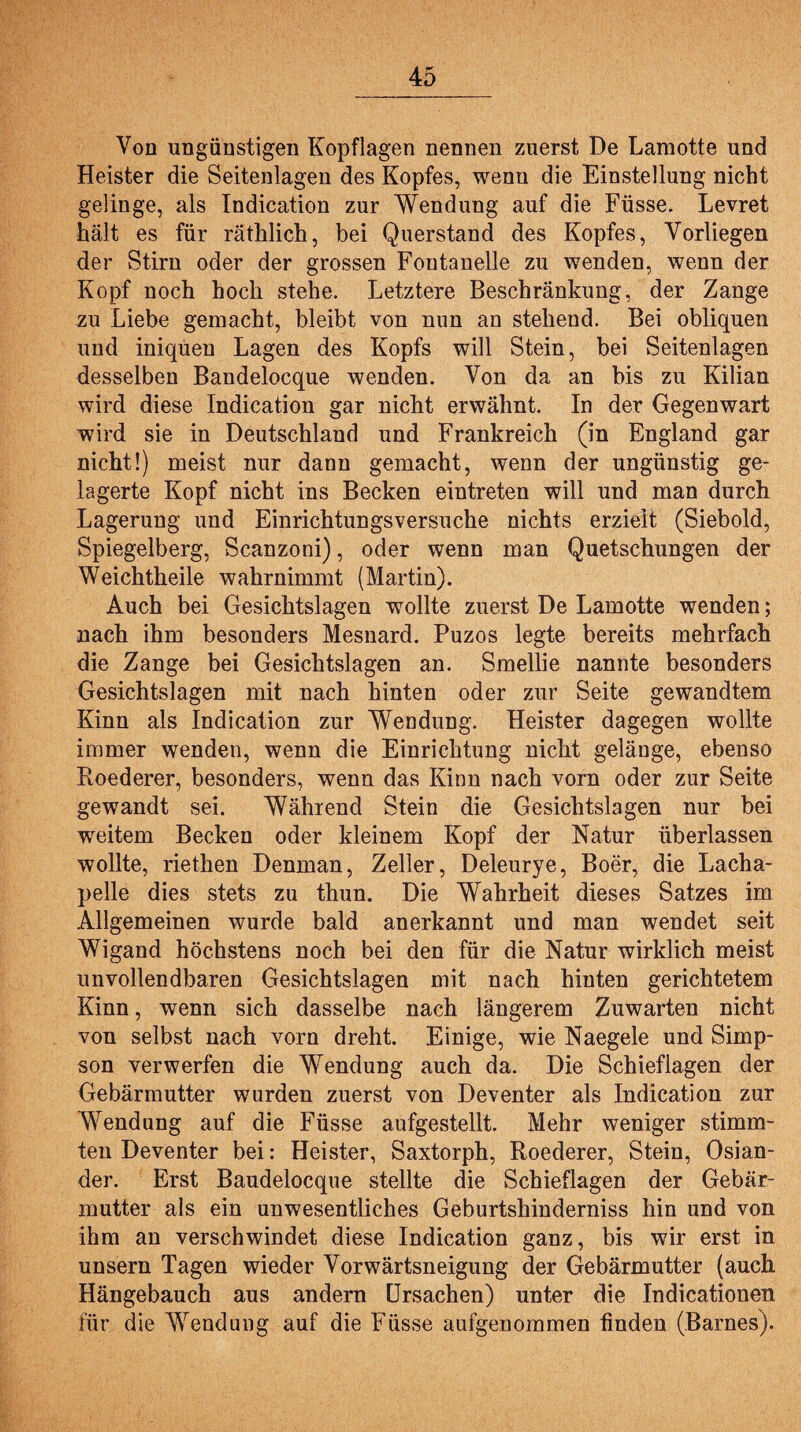 Von ungünstigen Kopflagen nennen zuerst De Lamotte und Heister die Seitenlagen des Kopfes, wenn die Einstellung nicht gelinge, als Indication zur Wendung auf die Füsse. Levret hält es für räthlich, bei Querstand des Kopfes, Vorliegen der Stirn oder der grossen Fontanelle zu wenden, wenn der Kopf noch hoch stehe. Letztere Beschränkung, der Zange zu Liebe gemacht, bleibt von nun an stehend. Bei obliquen und iniquen Lagen des Kopfs will Stein, bei Seitenlagen desselben Bandelocque wenden. Von da an bis zu Kilian wird diese Indication gar nicht erwähnt. In der Gegenwart wird sie in Deutschland und Frankreich (in England gar nicht!) meist nur dann gemacht, wenn der ungünstig ge¬ lagerte Kopf nicht ins Becken eintreten will und man durch Lagerung und Einrichtungsversuche nichts erzielt (Siebold, Spiegelberg, Scanzoni), oder wenn man Quetschungen der Weichtheile wahrnimmt (Martin). Auch bei Gesichtslagen wollte zuerst De Lamotte wenden; nach ihm besonders Mesnard. Puzos legte bereits mehrfach die Zange bei Gesichtslagen an. Smellie nannte besonders Gesichtslagen mit nach hinten oder zur Seite gewandtem Kinn als Indication zur Wendung. Heister dagegen wollte immer wenden, wenn die Einrichtung nicht gelänge, ebenso Roederer, besonders, wenn das Kinn nach vorn oder zur Seite gewandt sei. Während Stein die Gesichtslagen nur bei weitem Becken oder kleinem Kopf der Natur überlassen wollte, riethen Denman, Zeller, Deleurye, Boer, die Lacha- pelle dies stets zu thun. Die Wahrheit dieses Satzes im Allgemeinen wurde bald anerkannt und man wendet seit Wigand höchstens noch bei den für die Natur wirklich meist unvollendbaren Gesichtslagen mit nach hinten gerichtetem Kinn, wenn sich dasselbe nach längerem Zuwarten nicht von selbst nach vorn dreht. Einige, wie Naegele und Simp¬ son verwerfen die Wendung auch da. Die Schieflagen der Gebärmutter wurden zuerst von Deventer als Indication zur Wendung auf die Füsse aufgestellt. Mehr weniger stimm¬ ten Deventer bei: Heister, Saxtorph, Roederer, Stein, Ösian- der. Erst Baudelocque stellte die Schieflagen der Gebär¬ mutter als ein unwesentliches Geburtshinderniss hin und von ihm an verschwindet diese Indication ganz, bis wir erst in unsern Tagen wieder Vorwärtsneigung der Gebärmutter (auch Hängebauch aus andern Ursachen) unter die Indicationen für die Wendung auf die Füsse aufgenommen finden (Barnes).