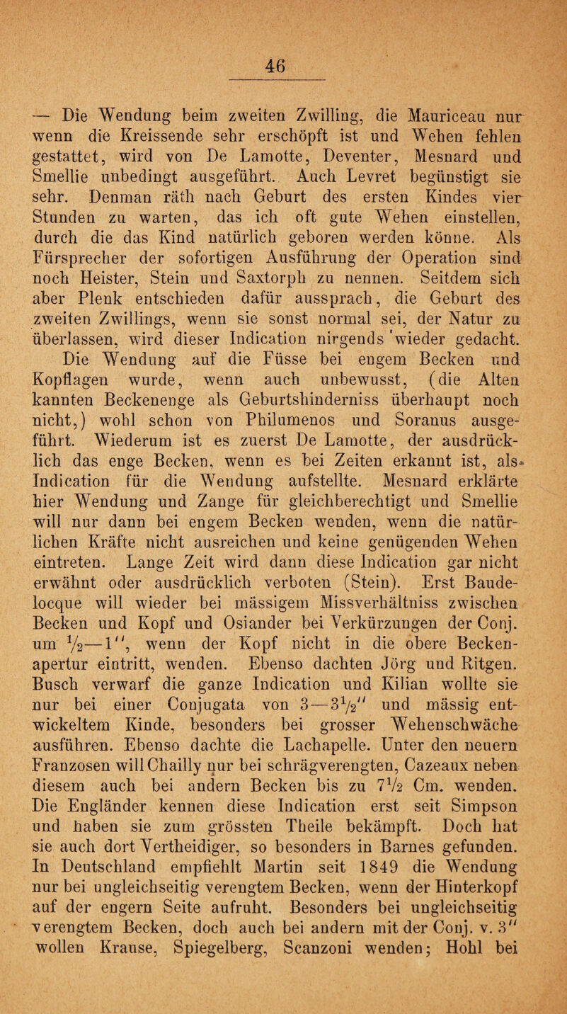 — Die Wendung beim zweiten Zwilling, die Mauriceau nur wenn die Kreissende sehr erschöpft ist und Wehen fehlen gestattet, wird von De Lamotte, Deventer, Mesnard und Smellie unbedingt ausgeführt. Auch Levret begünstigt sie sehr. Denman räth nach Geburt des ersten Kindes vier Stunden zu warten, das ich oft gute Wehen einstellen, durch die das Kind natürlich geboren werden könne. Als Fürsprecher der sofortigen Ausführung der Operation sind noch Heister, Stein und Saxtorph zu nennen. Seitdem sich aber Plenk entschieden dafür aussprach, die Geburt des zweiten Zwillings, wenn sie sonst normal sei, der Natur zu überlassen, wird dieser Indication nirgends 'wieder gedacht. Die Wendung auf die Füsse bei engem Becken und Kopflagen wurde, wenn auch unbewusst, (die Alten kannten Beckenenge als Geburtshinderniss überhaupt noch nicht,) wohl schon von Philumenos und Soranus ausge¬ führt. Wiederum ist es zuerst De Lamotte, der ausdrück¬ lich das enge Becken, wenn es bei Zeiten erkannt ist, als* Indication für die Wendung aufstellte. Mesnard erklärte hier Wendung und Zange für gleichberechtigt und Smellie will nur dann bei engem Becken wenden, wenn die natür¬ lichen Kräfte nicht ausreichen und keine genügenden Wehen eintreten. Lange Zeit wird dann diese Indication gar nicht erwähnt oder ausdrücklich verboten (Stein). Erst Baude- locque will wieder bei mässigem Missverhältniss zwischen Becken und Kopf und Osiander bei Verkürzungen der Conj. um V2—1, wenn der Kopf nicht in die obere Becken¬ apertur eintritt, wenden. Ebenso dachten Jörg und Ritgen. Busch verwarf die ganze Indication und Kilian wollte sie nur bei einer Conjugata von 3—S1j2,i und mässig ent¬ wickeltem Kinde, besonders bei grosser Wehenschwäche ausführen. Ebenso dachte die Lachapelle. Unter den neuern Franzosen will Chailly nur bei schrägverengten, Cazeaux neben diesem auch bei andern Becken bis zu 772 Cm, wenden. Die Engländer kennen diese Indication erst seit Simpson und haben sie zum grössten Tbeile bekämpft. Doch hat sie auch dort Vertheidiger, so besonders in Barnes gefunden. In Deutschland empfiehlt Martin seit 1849 die Wendung nur bei ungleichseitig verengtem Becken, wenn der Hinterkopf auf der engern Seite aufruht. Besonders bei ungleichseitig verengtem Becken, doch auch bei andern mit der Conj. v. 3 wollen Krause, Spiegelberg, Scanzoni wenden; Hohl bei