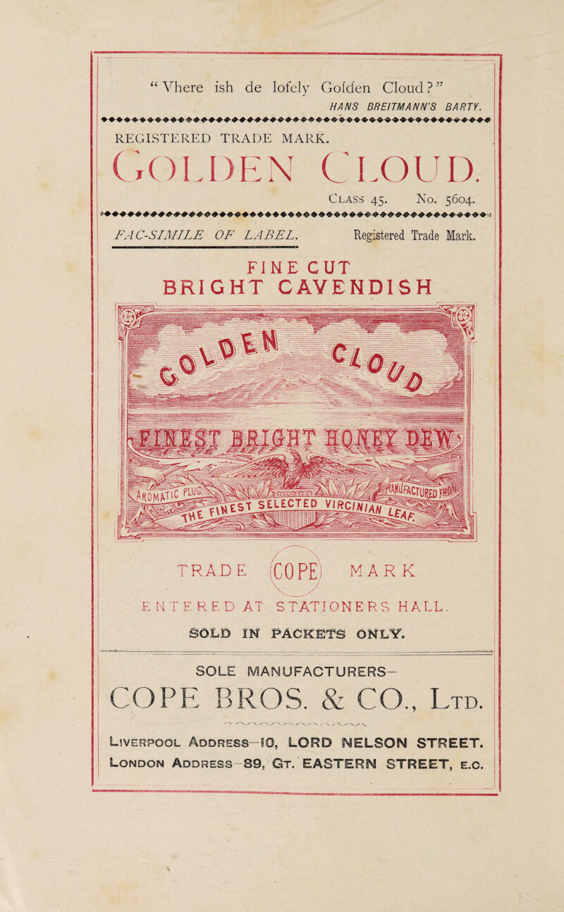 u Vhere ish de lofely Golden Cloud ? }7 HANS BREITMANN'S BARTY. REGISTERED TRADE MARK. Golden Cloud. Class 45. No. 5604. FACSIMILE OF LABEL. Registered Trade Mark. FINE CUT BRIGHT CAVENDISH TRAD E (COPE) mark ENTERED AT STATIONERS HALL. SOLD IN PACKETS ONLY. SOLE MANUFACTURERS- COPE BROS. & CO., Ltd. Liverpool Address—10, LORD NELSON STREET. London Address 89, Gt EASTERN STREET, e.c.