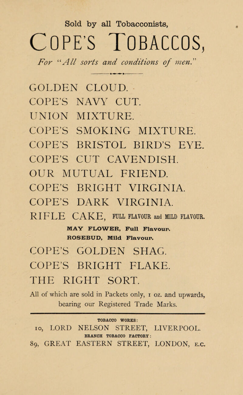 Sold by all Tobacconists, COPE’S TOBACCOS, For “All sorts and conditions of men. -» ■ * »- GOLDEN CLOUD. • COPE’S NAVY CUT. UNION MIXTURE. COPE’S SMOKING MIXTURE. COPE’S BRISTOL BIRD’S EYE. COPE’S CUT CAVENDISH. OUR MUTUAL FRIEND. COPE’S BRIGHT VIRGINIA. COPE’S DARK VIRGINIA. RIFLE CAKE, FULL FLAVOUR and MILD FLAVOUR. MAY FLOWER, Full Flavour. ROSEBUD, Mild Flavour. COPE’S GOLDEN SHAG. COPE’S BRIGHT FLAKE. THE RIGHT SORT. All of which are sold in Packets only, i oz. and upwards, bearing our Registered Trade Marks. TOBACCO WORKS: io, LORD NELSON STREET, LIVERPOOL. BRANCH TOBACCO FACTORY: 89, GREAT EASTERN STREET, LONDON, e.c.